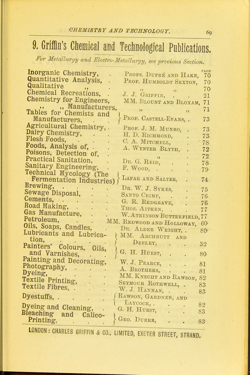 CHEMISTRY AND TECHNOLOOY. T> -i-^ page; I'ROPs. DupRE AND Hake, 70 Prof. Humboldt Sexton, 70 J. J. Griffin, . . 21 MM. Elount and Bloxam, 71 71 Prof. J. M. Munro, H. D. ElCHMOND, 0. A. Mitchell, -A. Wynter Blyth, 9. Griffin's CleinicaUndJMinoIogical Publications. For Metallurgy and Electro-Metallurgy, see previous Section. Inorganic Chemistpy, Quantitative Analysis, . Qualitative „ Cliemieal Recreations, . Chemistry for Eng-ineers, „ Manufacturers, Tables for Chemists and ) ^ ' Manufacturers, . . / Oastell-Evans, Ag-ricultural Chemistry, ^ Dairy Chemistry, Flesh Foods, Foods, Analysis of, . Poisons, Detection of. Practical Sanitation, . Dr. g. Reid' . banitary Eng-ineering-, . p. Wood, . Technical Myeolog-y (The ) t Fermentation Industries) / ^^^^ ^'^^ Salter, Sewag-e Disposal, . Cements, . Road Making-, . Gas Manufacture, . Petroleum, Oils, Soaps, Candles, Lubricants and Lubrica- tion, Painters' Colours, Oils and Varnishes, Painting- and Decorating-, Photogrraphy, . . Dyeing, Textile Printing-, . Textile Fibres, . Dyestulfs, . Dyeing- and Cleaning-, Bleaching and Calico Printing, Santo Crimp, g. e,. e.edgrave, Thos. Aitken, W. Atkinson Butterfield, 77 MM. Eedwood and Holloway, 60 7a 7a 7a 78 72 72 7& 79 74 75 76- 76 77 Dr. Alder Wright, . MM. Archbutt and } Deeley, j G. H. Hurst, W. J. Peaece, A. Brothers, MM. Knecht and Eawson, 82 80 32 80 81 81 Seymour Eothwell, W. J. Hannan, . / Eawson, Gardner, and ] Laycock, . G. H. Hurst, J Geo. D uerr, sa 8a 82 sa 8a