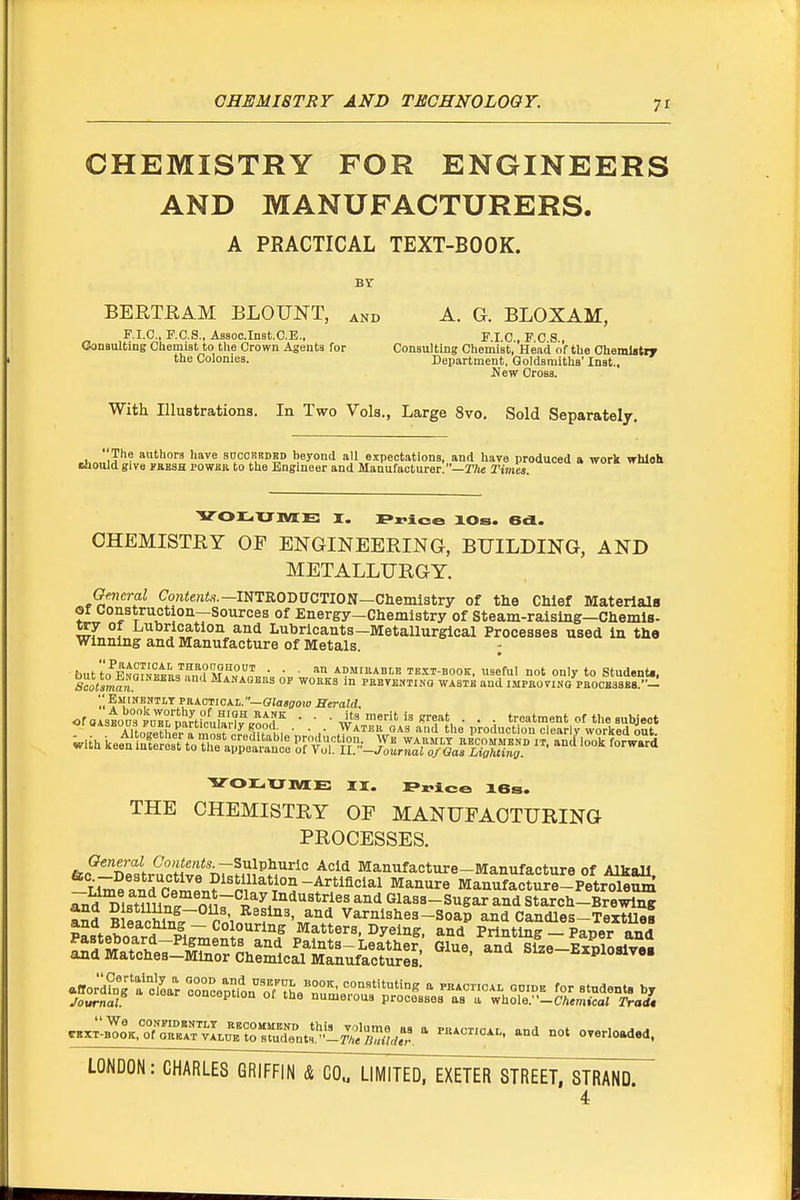 CHEMISTRY FOR ENGINEERS AND MANUFACTURERS. A PRACTICAL TEXT-BOOK. Br BERTRAM BLOUNT, and A. G. BLOXAM, F.I.C. F.O.S., Aasoc.lDst.C.E., F.I.C , F C 8 , Consulting Chemist to the Crown Agents for Consulting Chemist, Head of the Chemlstpy the Colonies. Department, Goldsmiths' Inst., New Cross. With Illustrations. In Two Vols., Large 8vo. Sold Separately. 1 iP^ authors have sdcoebded beyond all expectations, and have produced a work wbloh tljould give yassH rowBR to the Engineer and Manufacturer.—T7ie Tmes. VOr^XJOTE I. Plaice lOs. 6d. CHEMISTRY OP ENGINEERING, BUILDING, AND METALLURGY. Gmcral Co«<e««,s.—INTRODUCTION—Cbemistry of the Chief MaterialB or construction—Sources of Energy-Chemistry of Steam-ralslng—Chemla- try Of Lubrication and Lubricants—Metallurgical Processes used in the winning and Manufacture of Metals. ; buttn^FNmi^tL''?„^?M°°'' ■ ■ ■ AOMii'ABr'B TEIT-BOOK, useful not only to StudenU, '.'.EsiiNESTLY PaACTioAi.—ffiosffow Herald. ^-SSSIS P^^A^ ProduS^S-,;-^K V011.XJMJE II. Price 16s. THE CHEMISTRY OF MANUFACTURING PROCESSES. General Contents.-Snlvhuilc Acid Manufacture-Manufacture of Alkali Ume and''c™?^'pV^^V^^ -Artiflcial Manure Manufacture-Petrl^S ^dTistmi^t nnr^^^^^^'^^'*'^^^' ^'^'^ Glass-sugar and Starch-Brewing aSd B eaZ/r rni„n'f'''v^'\^ Varnishes-Soap and Candles-TextUei pLteboard P^i;;;f^t=''''^''f Matters, Dyeing, and Printing - Paper and rrt^ch'e7^ar^.ricrfL^^^^^^^^ ''^^^ b-piosiv,. LONDON: CHARLES GRIFFIN & C0„ LIMITED, EXETER STREET, STRAND. 4