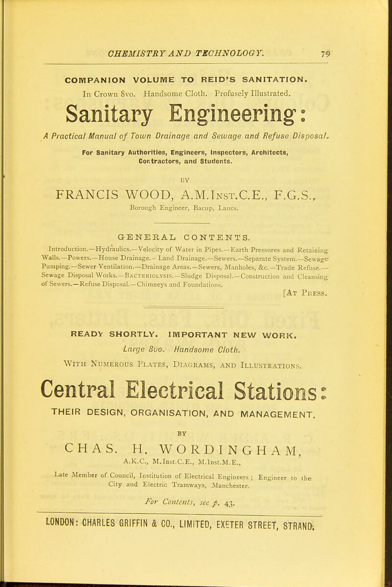 COMPANION VOLUME TO REID'S SANITATION. In Crown Svo. Handsome Cloth. Profusely Illustrated. Sanitary Engineering: A Practical Manual of Town Drainage and Sewage and Refuse Disposal, For Sanitary Authorities, Engineers, Inspectors, Architects, Contractors, and Students. ]!Y FRANCIS WOOD, A.M.Inst.C.E., F.G.S., Borovigh Engineer, Bacup, Lanes. GENERAL CONTENTS. Introduction.—Hydraulics.—Velocity of Water in Pipes.—Earth Pressures and l^etaining Walls.—Powers.—House Drainage. - Land Drainage.—Sewers.—Separate System.—Sewage Pumping.—Sewer Ventilation.—Drainage Areas. —Sewers, M.anholes, &c.—Trade Refuse.— Sewage Disposal Works.—Bacteriolysis.—Sludge Disposal.—Construction and Cleansing: of Sewers.—Refuse Disposal.—Chimneys and Foundations. [At Pkess. READY SHORTLY. IMPORTANT NEW WORK. Large Sua. Handsome Cloth. With Numerous Plates, Diagrams, and Illustration.s. Central Electrical Stations: THEIR DESIGN, ORGANISATION, AND MANAGEMENT. BY CHAS. H. WORD INCH AM, A.K.C, M.Inst.C.E., M.Inst.M.E., Late Member of Council, Institution of Electrical Engineers ; Engineer to the City and Electric Tramways, jManchester. For Contents, see p, 43.