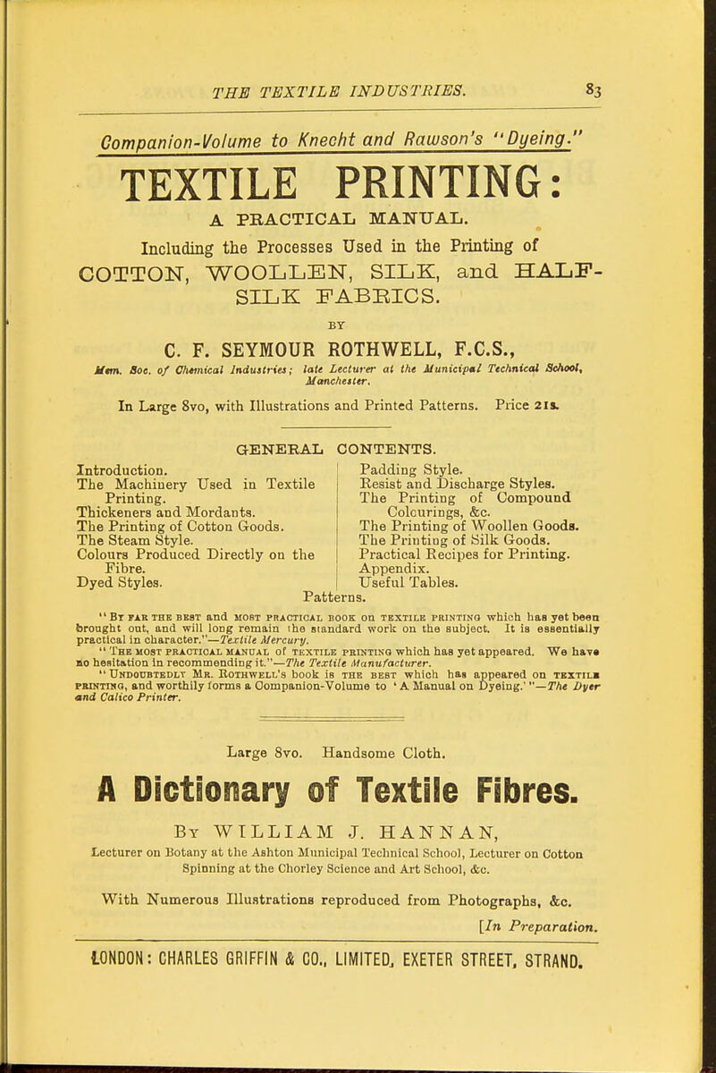 Companion-Volume to Knecht and Rawson's Dyeing. TEXTILE PRINTING: A PRACTICAL MANUAL. Including the Processes Used in the Printing of COTTON, WOOLLEN, SILK, and HALF- SILK FABBICS. BY C. F. SEYMOUR ROTHWELL, F.C.S., iftm. Boa. of Ohtmical Industries; late Lecturer ai the Municipml Technical School, Manchester, In Large 8vo, with Illustrations and Printed Patterns. Price 21s. GENERAL CONTENTS. Introduction. The Machinery Used in Textile Printing. Thickeners and Mordants. The Printing of Cotton Goods. The Steam Style. Colours Produced Directly on the Fibre. Dyed Styles. Padding Style. Resist and Discharge Styles. The Printing of Compound Colourings, &c. The Printing of Woollen Goods. The Printing of Silk Goods. Practical Recipes for Printing. Appendix. Useful Tables. Patterns.  Bt FAK THE BEST and MOST PRACTICAL BOOK ou TEXTILE PRiNTiNa which has yet been brought out, and will long remain ihe siandard work ou the subject. It is essentially practical in character.—Textile Mercury.  The MOST practical manual of tkxtile feinting which has yet appeared. We hav« BO hesitation in recommending it.—The Textile Manufacturer.  UNDonBTEDLT Mr. Kothwell's booli is the best which has appeared on textilb PKiNTiitG, and worthily forms a Oompauion-Volume to ' A Manual on Dyeing.' —The Oyer and Calico Printer. Large 8vo. Handsome Cloth. A Diotionary of Textile Fibres. By WILLIAM J. HANNAN, Lecturer on 13otany at the Ashton Municipal Technical School, Lecturer on Cottoa Spinning at the Chorley Science and Art School, &c. With Numerous Illustrations reproduced from Photographs, &c. [In Preparation.