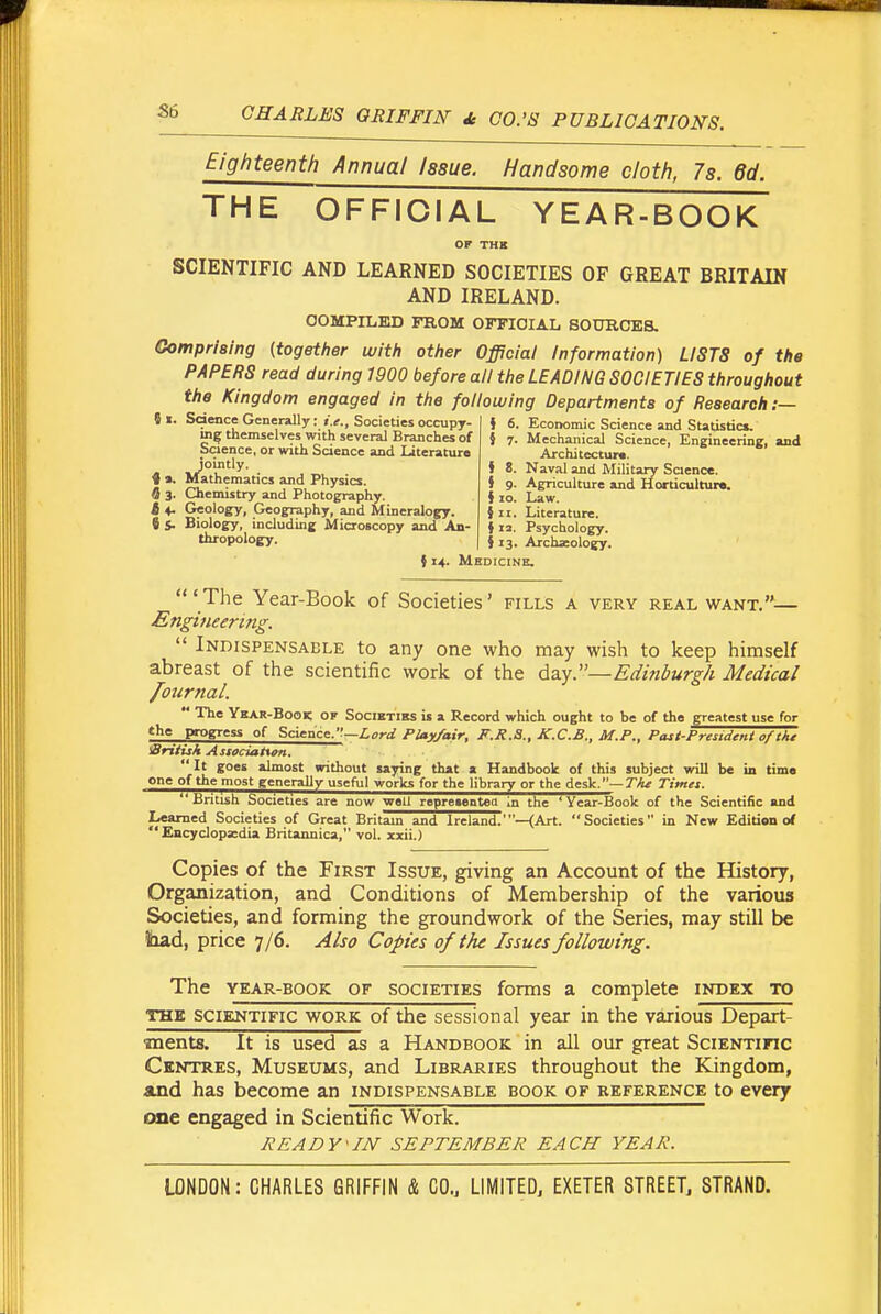 Eighteenth Annual Issue. Handsome cloth, 7s. 6d. THE OFFICIAL YEAR-BOOK OF THK SCIENTIFIC AND LEARNED SOCIETIES OF GREAT BRITAIN AND IRELAND. OOMPILKD FROM OFFICIAL SOURCES. Gompriaing {together with other Ojpcial Information) LISTS of the PAPERS read during 1900 before all the LEADING SOCIETIES throughout the Kingdom engaged in the following Departments of Research :— c_ t- r~ ' } 6. Economic Science and Statistics. 8 «. Sdence Generally: i.t., Societies occupy- ing themselves with several Branches of Science, or with Science and Literature Jointly. ♦ 9, Mathematics and Physics. 6 3. Chemistry and Photography. t 4. Geology, Geography, and Mineralogy. C S- Biology, including Microscopy and An- thropology. } 7. Mechanical Science, Engineering, and Architectura. J 8. Naval and Military Saence. } 9. Agriculture and Horticultur*. { 10. Law. } II. Literature. i 13. Psychology. i 13. Archaeology. {14. Medicine. 'The Year-Book of Societies' fills a very real want.— £ngi7ieering.  Indispensable to any one who may wish to keep himself abreast of the scientific work of the da.y:'—Edinburgh Medical foiirtial.  The Ybar-Book of Societies is a Record which ought to be of the greatest use for the progress of Scicacc.—Lord Play/air, F.R.S., K.C.B., M.P., Past-President of tJtt Sritish Astociattan. It goes almost without saying that a Handbook of this subject will be in time one of the most generally useful works for the library or the desk.—Timet. British Societies are now well representett in the 'Year-Book of the Scientific and Learned Societies of Great Britam and Ireland.'—(Art. Societies in New Edition o( Encyclopedia Britannica, vol. xxii.) Copies of the First Issue, giving an Account of the History, Organization, and Conditions of Membership of the various Societies, and forming the groundwork of the Series, may still be liad, price 7/6. Also Copies of the Issues following. The YEAR-BOOK OF SOCIETIES forms a complete index to THE SCIENTIFIC WORK of the Sessional year in the various Depart- ments. It is used as a Handbook in all our great Scientific Centres, Museums, and Libraries throughout the Kingdom, and has become an indispensable book of reference to every one engaged in Scientific Work. READY^IN SEPTEMBER EACH YEAR.