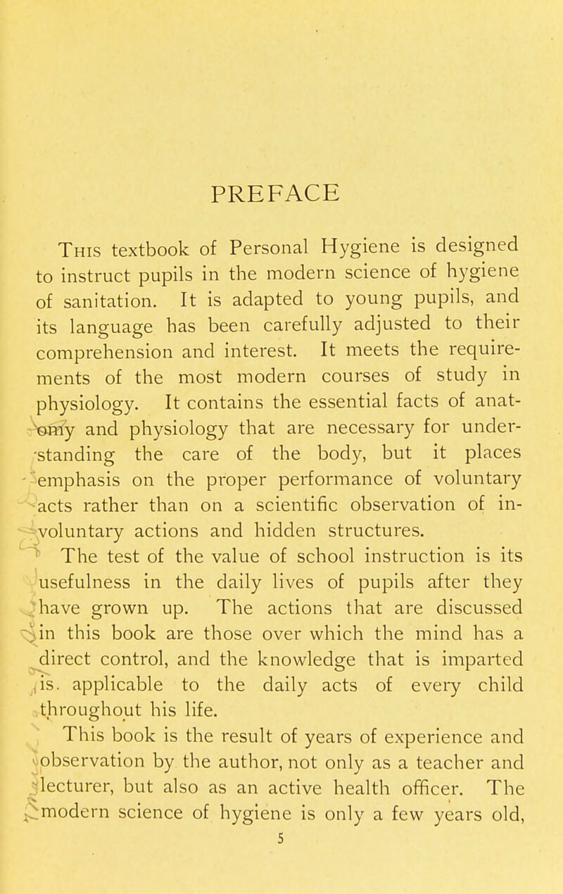 PREFACE This textbook of Personal Hygiene is designed to instruct pupils in the modern science of hygiene of sanitation. It is adapted to young pupils, and its language has been carefully adjusted to their comprehension and interest. It meets the require- ments of the most modern courses of study in physiology. It contains the essential facts of anat- ©rrfy and physiology that are necessary for under- •standing the care of the body, but it places - emphasis on the proper performance of voluntary acts rather than on a scientific observation of in- voluntary actions and hidden structures. The test of the value of school instruction is its usefulness in the daily lives of pupils after they have grown up. The actions that are discussed ^ in this book are those over which the mind has a ^irect control, and the knowledge that is imparted jis. applicable to the daily acts of evei^y child throughout his life. This book is the result of years of experience and ^lobservation by the author, not only as a teacher and •^'lecturer, but also as an active health officer. The modern science of hygiene is only a few years old,