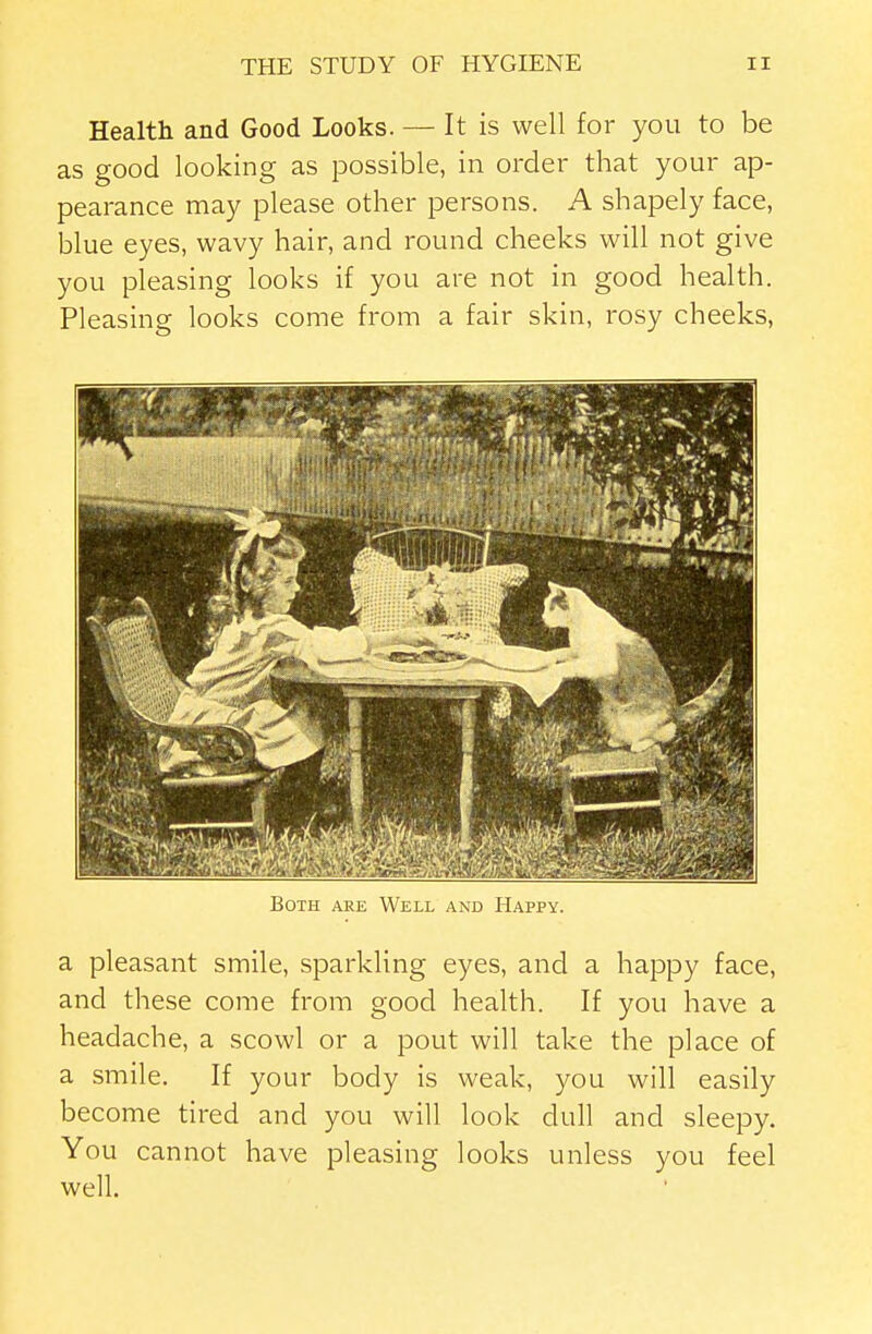 Health and Good Looks. — It is well for you to be as good looking as possible, in order that your ap- pearance may please other persons. A shapely face, blue eyes, wavy hair, and round cheeks will not give you pleasing looks if you are not in good health. Pleasing looks come from a fair skin, rosy cheeks, Both are Well and Happy. a pleasant smile, sparkling eyes, and a happy face, and these come from good health. If you have a headache, a scowl or a pout will take the place of a smile. If your body is weak, you will easily become tired and you will look dull and sleepy. You cannot have pleasing looks unless you feel well.