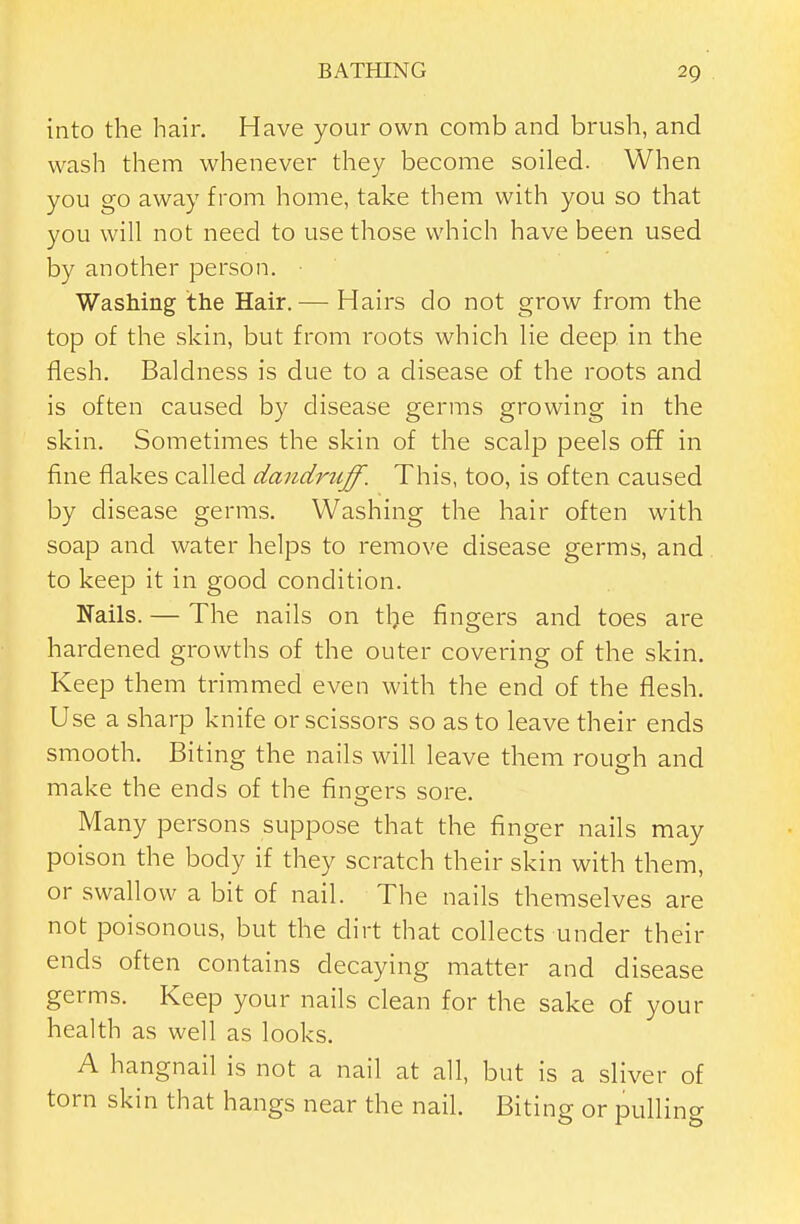 into the hair. Have your own comb and brush, and wash them whenever they become soiled. When you go away from home, take them with you so that you will not need to use those which have been used by another person. Washing the Hair.— Hairs do not grow from the top of the skin, but from roots which lie deep in the flesh. Baldness is due to a disease of the roots and is often caused by disease germs growing in the skin. Sometimes the skin of the scalp peels off in fine flakes called dandruff. This, too, is often caused by disease germs. Washing the hair often with soap and water helps to remove disease germs, and to keep it in good condition. Kails. — The nails on tl^e fingers and toes are hardened growths of the outer covering of the skin. Keep them trimmed even with the end of the flesh. Use a sharp knife or scissors so as to leave their ends smooth. Biting the nails will leave them rough and make the ends of the fingers sore. Many persons suppose that the finger nails may poison the body if they scratch their skin with them, or swallow a bit of nail. The nails themselves are not poisonous, but the dirt that collects under their ends often contains decaying matter and disease germs. Keep your nails clean for the sake of your health as well as looks. A hangnail is not a nail at all, but is a sliver of torn skin that hangs near the nail. Biting or pulling