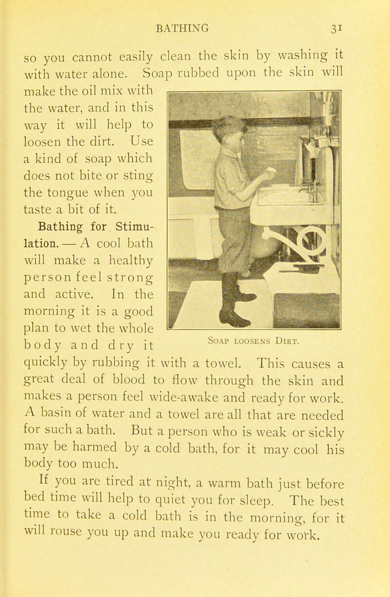 SO you cannot easily clean the skin by washing it with water alone. Soap rubbed upon the skin will make the oil mix with the water, and in this way it will help to loosen the dirt. Use a kind of soap which does not bite or sting the tongue when you taste a bit of it. Bathing for Stimu- lation. — A cool bath will make a healthy person feel strong and active. In the morning it is a good plan to wet the whole body and dry it quickly by rubbing it with a towel. This causes a great deal of blood to flow through the skin and makes a person feel wide-awake and ready for work. A basin of water and a towel are all that are needed for such a bath. But a person who is weak or sickly may be harmed by a cold bath, for it may cool his body too much. If you are tired at night, a warm bath just before bed time will help to quiet you for sleep. The best time to take a cold bath is in the morning, for it will rouse you up and make you ready for woVk. Soap loosens Dirt.