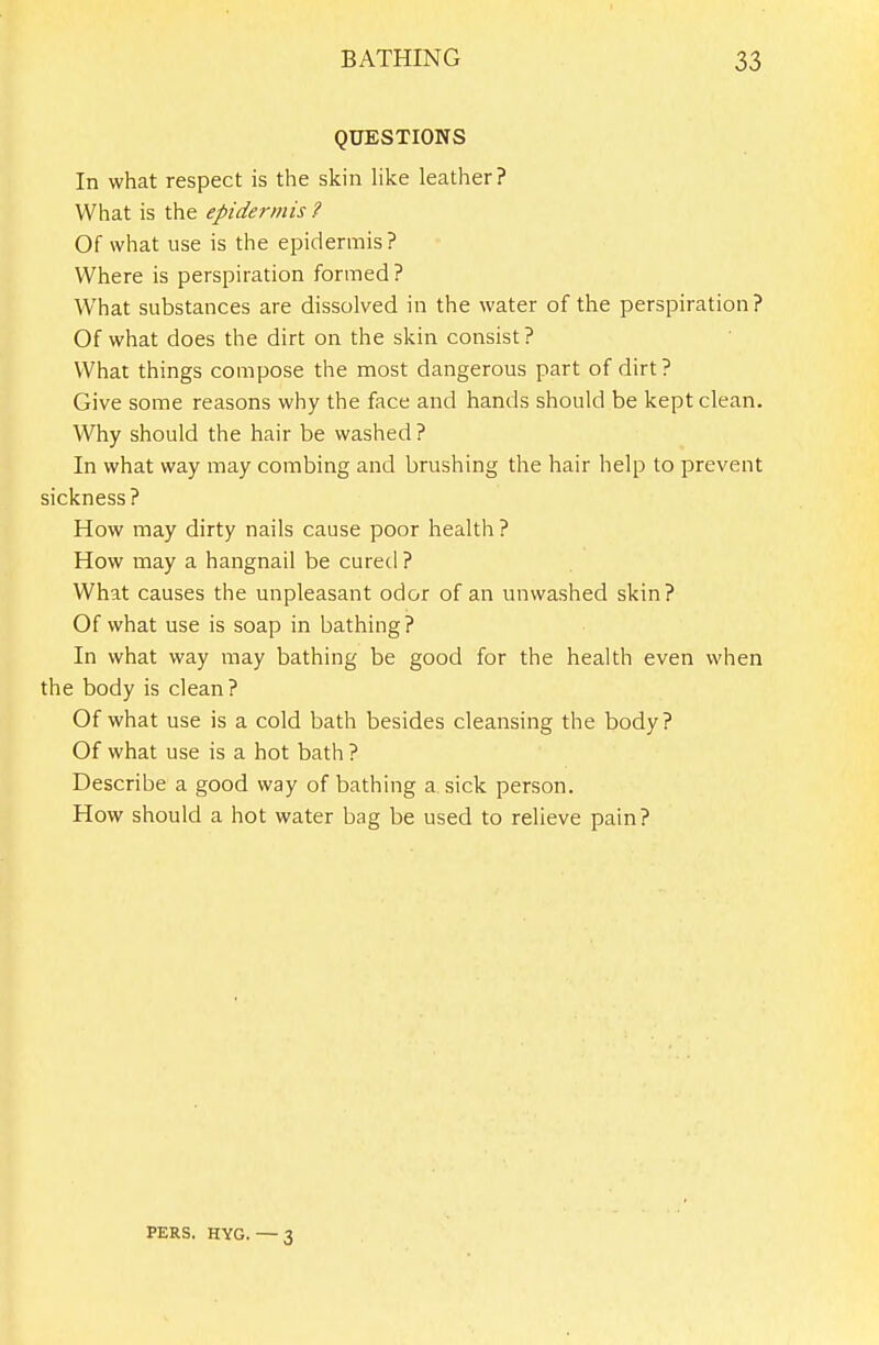 QUESTIONS In what respect is the skin Hke leather? What is the epide^-mis ? Of what use is the epidermis? Where is perspiration formed ? What substances are dissolved in the water of the perspiration? Of what does the dirt on the skin consist? What things compose the most dangerous part of dirt? Give some reasons why the face and hands should be kept clean. Why should the hair be washed ? In what way may combing and brushing the hair help to prevent sickness? How may dirty nails cause poor health ? How may a hangnail be cured ? What causes the unpleasant odor of an unwashed skin? Of what use is soap in bathing? In what way may bathing be good for the health even when the body is clean? Of what use is a cold bath besides cleansing the body? Of what use is a hot bath ? Describe a good way of bathing a sick person. How should a hot water bag be used to relieve pain? PERS. HYG. — 3