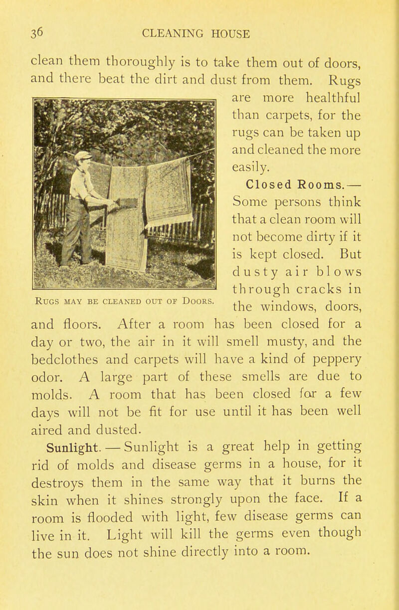 clean them thoroughly is to take them out of doors, and there beat the dirt and dust from them. Rugs are more healthful than carpets, for the rugs can be taken up and cleaned the more easily. Closed Rooms.— Some persons think that a clean room will not become dirty if it is kept closed. But dusty air blows th rough cracks in the windows, doors, and floors. After a room has been closed for a day or two, the air in it will smell musty, and the bedclothes and carpets will have a kind of peppery odor. A large part of these smells are due to molds. A room that has been closed far a few days will not be fit for use until it has been well aired and dusted. Sunlight. — Sunlight is a great help in getting rid of molds and disease germs in a house, for it destroys them in the same way that it burns the skin when it shines strongly upon the face. If a room is flooded with light, few disease germs can live in it. Light will kill the germs even though the sun does not shine directly into a room. Rugs may be cleaned out of Doors.