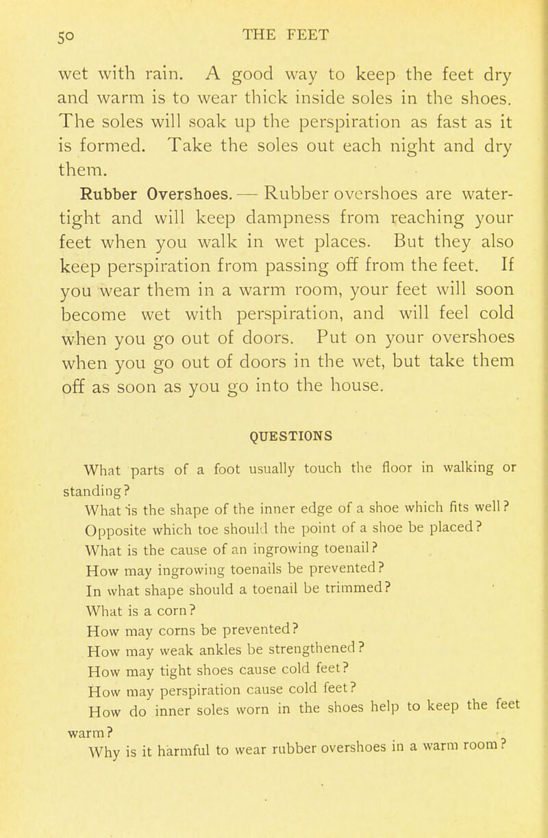 wet with rain. A good way to keep the feet dry and warm is to wear thick inside soles in the shoes. The soles will soak up the perspiration as fast as it is formed. Take the soles out each night and dry them. Rubber Overshoes. — Rubber overshoes are water- tight and will keep dampness from reaching your feet when you walk in wet places. But they also keep perspiration from passing off from the feet. If you wear them in a warm room, your feet will soon become wet with perspiration, and will feel cold when you go out of doors. Put on your overshoes when you go out of doors in the wet, but take them off as soon as you go into the house. QUESTIONS What parts of a foot usually touch the floor in walking or standing? What is the shape of the inner edge of a shoe which fits well? Opposite which toe should the point of a shoe be placed? What is the cause of an ingrowing toenail? How may ingrowing toenails be prevented ? In what shape should a toenail be trimmed? What is a corn? How may corns be prevented? How may weak ankles be strengthened ? How may tight shoes cause cold feet? How may perspiration cause cold feet? How do inner soles worn in the shoes help to keep the feet warm ? Why is it harmful to wear rubber overshoes in a warm room ?