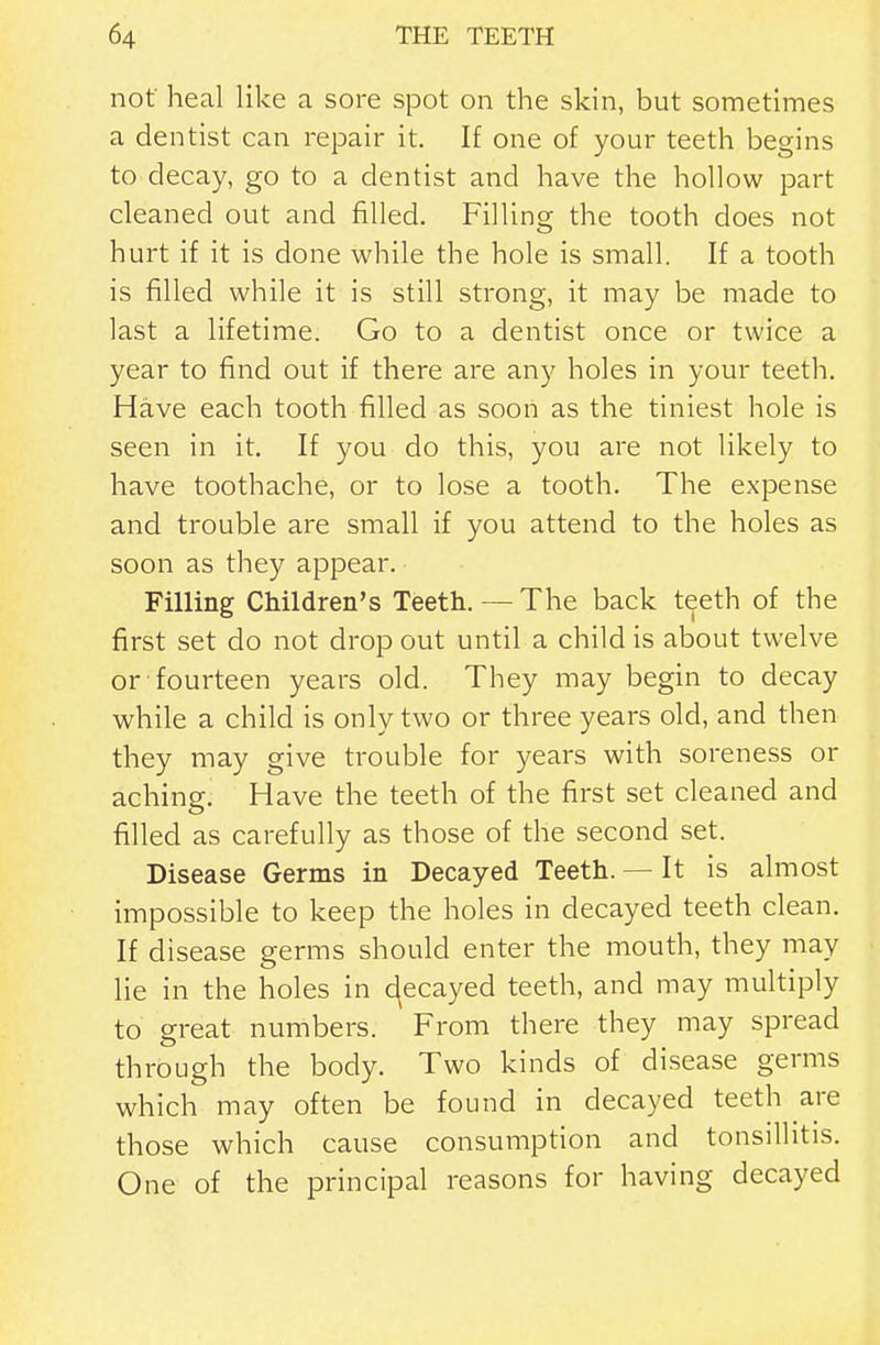 not' heal like a sore spot on the skin, but sometimes a dentist can repair it. If one of your teeth begins to decay, go to a dentist and have the hollow part cleaned out and filled. Filling the tooth does not hurt if it is done while the hole is small. If a tooth is filled while it is still strong, it may be made to last a lifetime. Go to a dentist once or twice a year to find out if there are any holes in your teeth. Have each tooth filled as soon as the tiniest hole is seen in it. If you do this, you are not likely to have toothache, or to lose a tooth. The expense and trouble are small if you attend to the holes as soon as they appear. Filling Children's Teeth. — The back teeth of the first set do not drop out until a child is about twelve or fourteen years old. They may begin to decay while a child is only two or three years old, and then they may give trouble for years with soreness or aching. Have the teeth of the first set cleaned and filled as carefully as those of the second set. Disease Germs in Decayed Teeth. — It is almost impossible to keep the holes in decayed teeth clean. If disease germs should enter the mouth, they may lie in the holes in c(ecayed teeth, and may multiply to great numbers. From there they may spread through the body. Two kinds of disease germs which may often be found in decayed teeth are those which cause consumption and tonsillitis. One of the principal reasons for having decayed