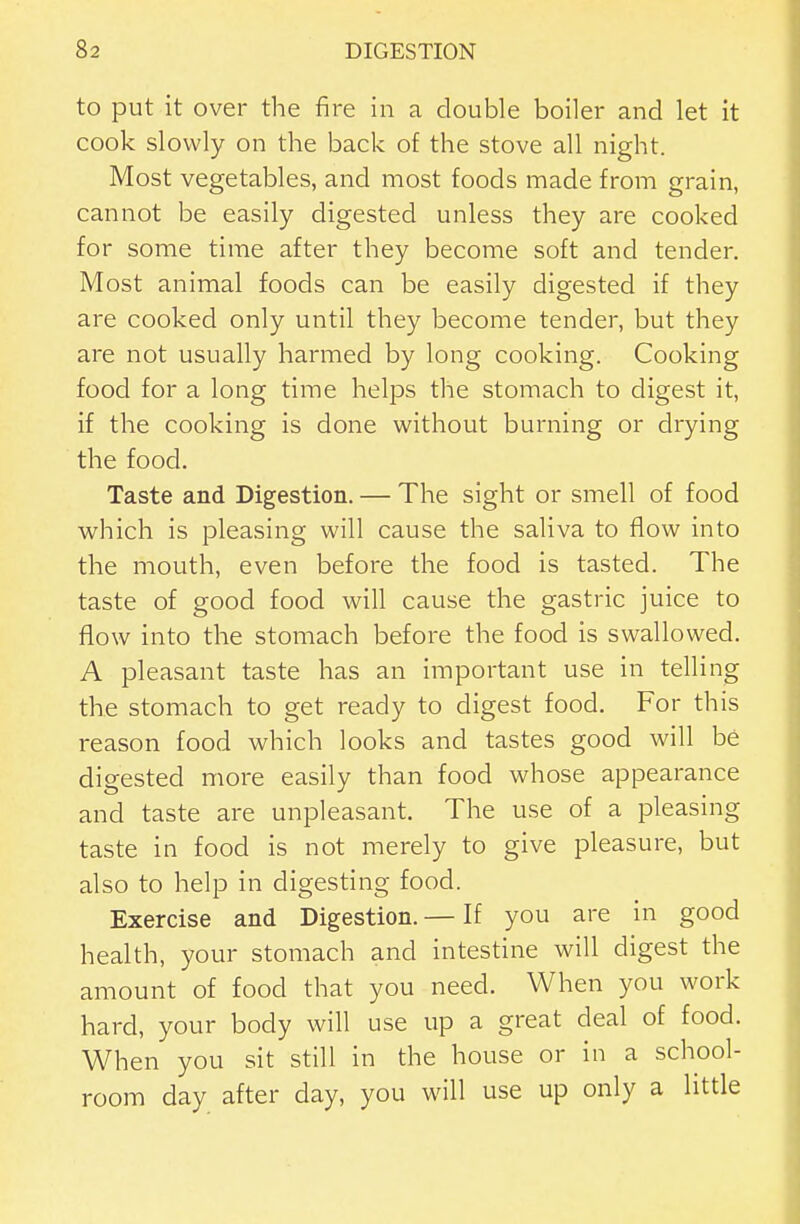 to put it over the fire in a double boiler and let it cook slowly on the back of the stove all night. Most vegetables, and most foods made from grain, cannot be easily digested unless they are cooked for some time after they become soft and tender. Most animal foods can be easily digested if they are cooked only until they become tender, but they are not usually harmed by long cooking. Cooking food for a long time helps the stomach to digest it, if the cooking is done without burning or drying the food. Taste and Digestion. — The sight or smell of food v^^hich is pleasing will cause the saliva to flow into the mouth, even before the food is tasted. The taste of good food will cause the gastric juice to flow into the stomach before the food is swallowed. A pleasant taste has an important use in telling the stomach to get ready to digest food. For this reason food which looks and tastes good will be digested more easily than food whose appearance and taste are unpleasant. The use of a pleasing taste in food is not merely to give pleasure, but also to help in digesting food. Exercise and Digestion. — If you are in good health, your stomach and intestine will digest the amount of food that you need. When you work hard, your body will use up a great deal of food. When you sit still in the house or in a school- room day after day, you will use up only a little