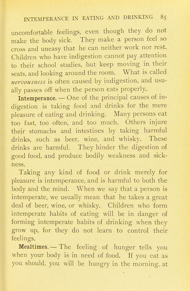 uncomfortable feelings, even though they do not make the body sick. They make a person feel so cross and uneasy that he can neither work nor rest. Children who have indigestion cannot pay attention to their school studies, but keep moving in their seats, and looking around the room. What is called nervousness is often caused by indigestion, and usu- ally passes off when the person eats properly. Intemperance. — One of the principal causes of in- digestion is taking food and drinks for the mere pleasure of eating and drinking. Many persons eat too fast, too often, and too much. Others injure their stomachs and intestines by taking harmful drinks, such as beer, wine, and whisky. These drinks are harmful. They hinder the digestion of good food, and produce bodily weakness and sick- ness. Taking any kind of food or drink merely for pleasure is intemperance, and is harmful to both the body and the mind. When we say that a person is intemperate, we usually mean that he takes a great deal of beer, wine, or whisky. Children who form intemperate habits of eating will be in danger of forming intemperate habits of drinking when they grow up, for they do not learn to control their feelings. Mealtimes. — The feeling of hunger tells you when your body is in need of food. If you eat as you should, you will be hungry in the morning, at