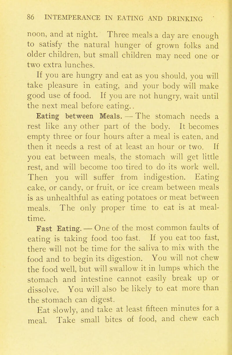 noon, and at night. Three meals a day are enough to satisfy the natural hunger of grown folks and older children, but small children may need one or two extra lunches. If you are hungry and eat as you should, you will take pleasure in eating, and your body will make good use of food. If you are not hungry, wait until the next meal before eatins;.. Eating between Meals. — The stomach needs a rest like any other part of the body. It becomes empty three or four hours after a meal is eaten, and then it needs a rest of at least an hour or two. If you eat between meals, the stomach will get little rest, and will become too tired to do its work well. Then you will suffer from indigestion. Eating cake, or candy, or fruit, or ice cream between meals is as unhealthful as eating potatoes or meat between meals. The only proper time to eat is at meal- time. Fast Eating. — One of the most common faults of eating is taking food too fast. If you eat too fast, there will not be time for the saliva to mix with the food and to begin its digestion. You will not chew the food well, but will swallow it in lumps which the stomach and intestine cannot easily break up or dissolve. You will also be likely to eat more than the stomach can digest. Eat slowly, and take at least fifteen minutes for a meal. Take small bites of food, and chew each