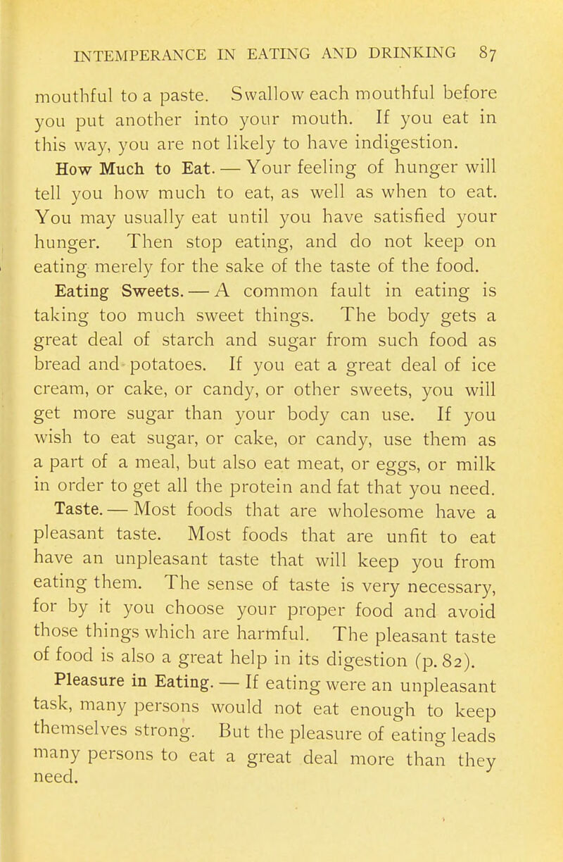 mouthful to a paste. Swallow each mouthful before you put another into your mouth. If you eat in this way, you are not likely to have indigestion. How Much to Eat. — Your feeling of hunger will tell you how much to eat, as well as when to eat. You may usually eat until you have satisfied your hunger. Then stop eating, and do not keep on eating merely for the sake of the taste of the food. Eating Sweets. — A common fault in eating is taking too much sweet things. The body gets a great deal of starch and sugar from such food as bread and-potatoes. If you eat a great deal of ice cream, or cake, or candy, or other sweets, you will get more sugar than your body can use. If you wish to eat sugar, or cake, or candy, use them as a part of a meal, but also eat meat, or eggs, or milk in order to get all the protein and fat that you need. Taste.— Most foods that are wholesome have a pleasant taste. Most foods that are unfit to eat have an unpleasant taste that will keep you from eating them. The sense of taste is very necessary, for by it you choose your proper food and avoid those things which are harmful. The pleasant taste of food is also a great help in its digestion (p. 82). Pleasure in Eating. — If eating were an unpleasant task, many persons would not eat enough to keep themselves strong. But the pleasure of eating leads many persons to eat a great deal more than they need.