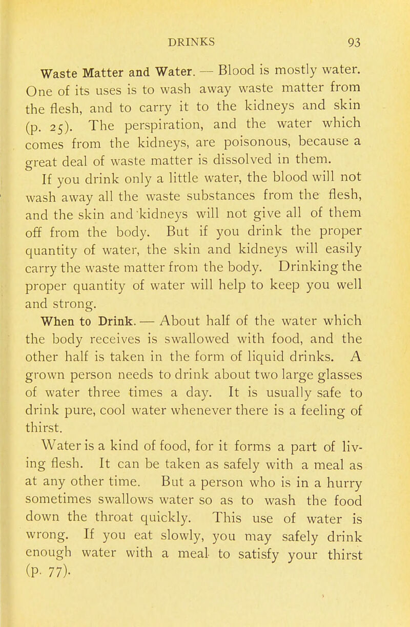 Waste Matter and Water. — Blood is mostly water. One of its uses is to wash away waste matter from the flesh, and to carry it to the kidneys and skin (p. 25). The perspiration, and the water which comes from the kidneys, are poisonous, because a great deal of waste matter is dissolved in them. If you drink only a little water, the blood will not wash away all the waste substances from the flesh, and the skin and kidneys will not give all of them off from the body. But if you drink the proper quantity of water, the skin and kidneys will easily carry the waste matter from the body. Drinking the proper quantity of water will help to keep you well and strong. When to Drink. — About half of the water which the body receives is swallowed with food, and the other half is taken in the form of liquid drinks. A grown person needs to drink about two large glasses of water three times a day. It is usually safe to drink pure, cool water whenever there is a feeling of thirst. Water is a kind of food, for it forms a part of liv- ing flesh. It can be taken as safely with a meal as at any other time. But a person who is in a hurry sometimes swallows water so as to wash the food down the throat quickly. This use of water is wrong. If you eat slowly, you may safely drink enough water with a meal- to satisfy your thirst (P- 77)-