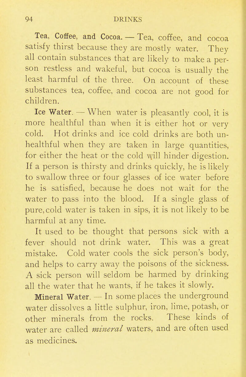 Tea, Coffee, and Cocoa. — Tea, coffee, and cocoa satisfy thirst because they are mostly water. They all contain substances that are likely to make a per- son restless and wakeful, but cocoa is usually the least harmful of the three. On account of these substances tea, coffee, and cocoa are not good for children. Ice Water. — When water is pleasantly cool, it is more healthful than when it is either hot or very cold. Hot drinks and ice cold drinks are both un- healthful when they are taken in large quantities, for either the heat or the cold will hinder digestion. If a person is thirsty and drinks quickly, he is likely to swallow three or four glasses of ice water before he is satisfied, because he does not wait for the water to pass into the blood. If a single glass of pure, cold water is taken in sips, it is not likely to be harmful at any time. It used to be thought that persons sick with a fever should not drink water. This was a great mistake. Cold water cools the sick person's body, and helps to carry away the poisons of the sickness. A sick person will seldom be harmed by drinking all the water that he wants, if he takes it slowly. Mineral Water. — In some places the underground water dissolves a little sulphur, iron, lime, potash, or other minerals from the rocks. These kinds of water are called mineral waters, and are often used as medicines.