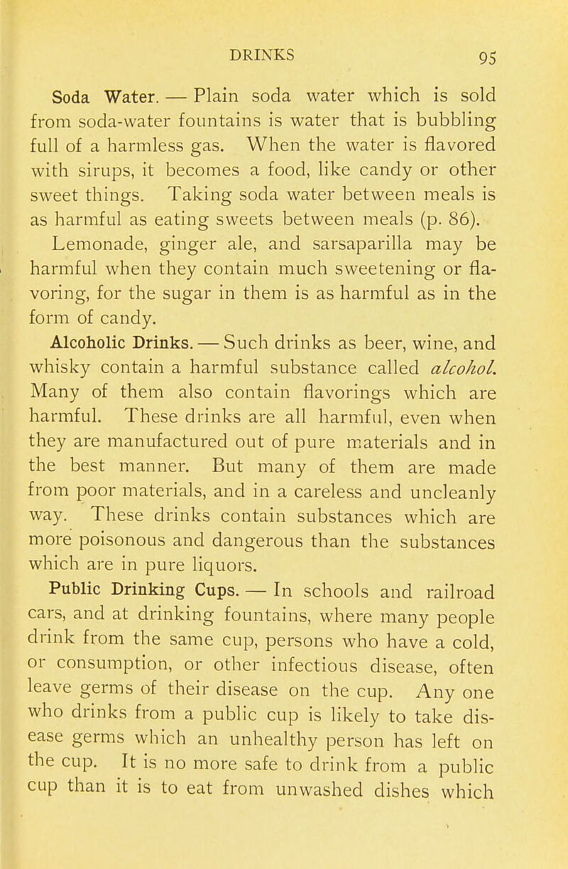 Soda Water. — Plain soda water which is sold from soda-water fountains is water that is bubbling full of a harmless gas. When the water is flavored with sirups, it becomes a food, hke candy or other sweet things. Taking soda water between meals is as harmful as eating sweets between meals (p. 86). Lemonade, ginger ale, and sarsaparilla may be harmful when they contain much sweetening or fla- voring, for the sugar in them is as harmful as in the form of candy. Alcoholic Drinks. — Such drinks as beer, wine, and whisky contain a harmful substance called alcohol. Many of them also contain flavorings which are harmful. These drinks are all harmful, even when they are manufactured out of pure materials and in the best manner. But many of them are made from poor materials, and in a careless and uncleanly way. These drinks contain substances which are more poisonous and dangerous than the substances which are in pure liquors. Public Drinking Cups. — In schools and railroad cars, and at drinking fountains, where many people drink from the same cup, persons who have a cold, or consumption, or other infectious disease, often leave germs of their disease on the cup. Any one who drinks from a public cup is likely to take dis- ease germs which an unhealthy person has left on the cup. It is no more safe to drink from a public cup than it is to eat from unwashed dishes which