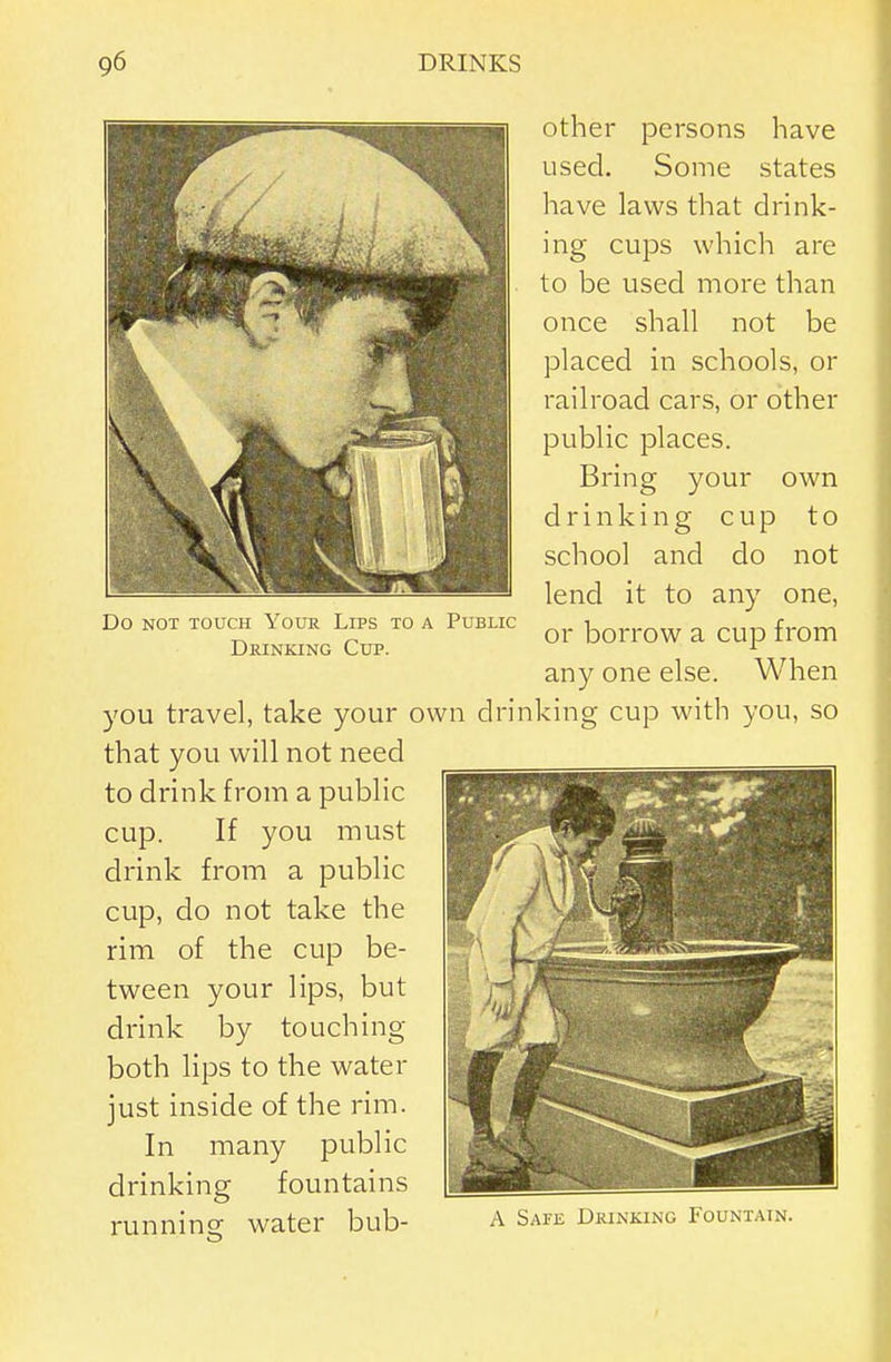 Do NOT TOUCH Your Lips to a Public Drinking Cup. other persons have used. Some states have laws that drink- ing cups which are to be used more than once shall not be placed in schools, or railroad cars, or other public places. Bring your own drinking cup to school and do not lend it to any one, or borrow a cup from any one else. When you travel, take your own drinking cup with you, so that you will not need to drink from a public cup. If you must drink from a public cup, do not take the rim of the cup be- tween your lips, but drink by touching both lips to the water just inside of the rim. In many public drinking fountains running water bub- A Safe Drinking Fountain.