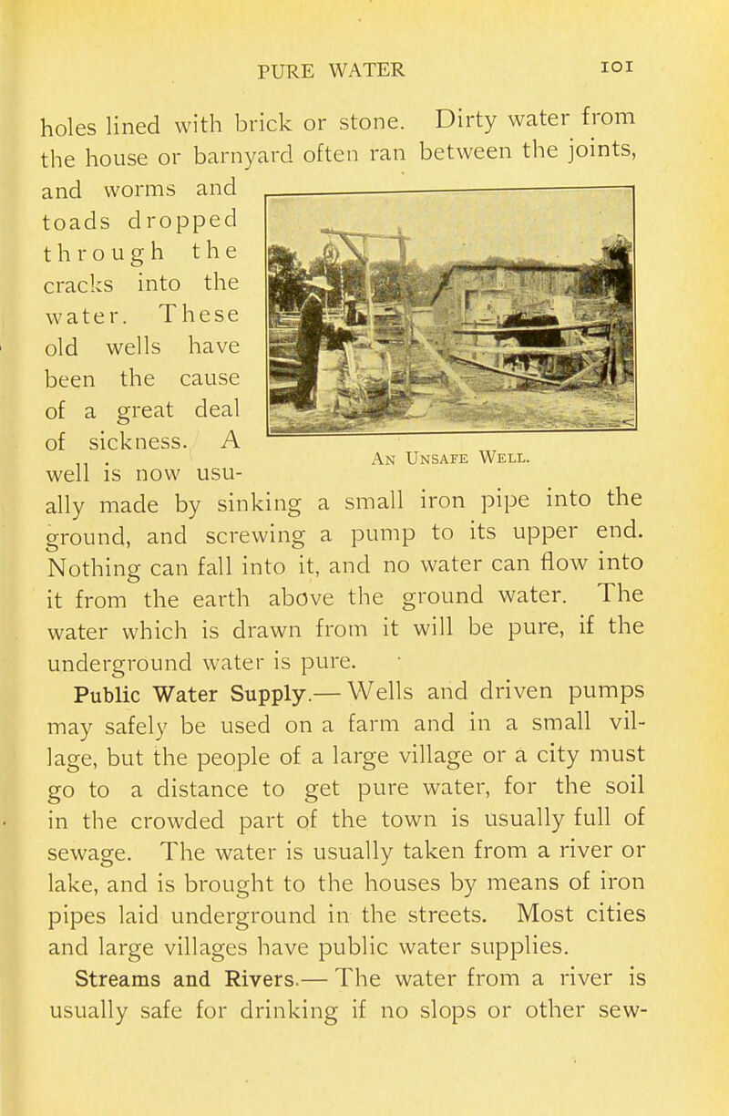 holes lined with brick or stone. Dirty water from the house or barnyard often ran between the joints, and worms and toads dropped through the cracks into the water. These old wells have been the cause of a great deal of sickness. A . An Unsafe Well. well IS now usu- ally made by sinking a small iron pipe into the ground, and screwing a pump to its upper end. Nothing can fall into it, and no water can flow into it from the earth above the ground water. The water which is drawn from it will be pure, if the underground water is pure. Public Water Supply.— Wells and driven pumps may safely be used on a farm and in a small vil- lage, but the people of a large village or a city must go to a distance to get pure water, for the soil in the crowded part of the town is usually full of sewage. The water is usually taken from a river or lake, and is brought to the houses by means of iron pipes laid underground in the streets. Most cities and large villages have public water supplies. Streams and Rivers.— The water from a river is usually safe for drinking if no slops or other sew-