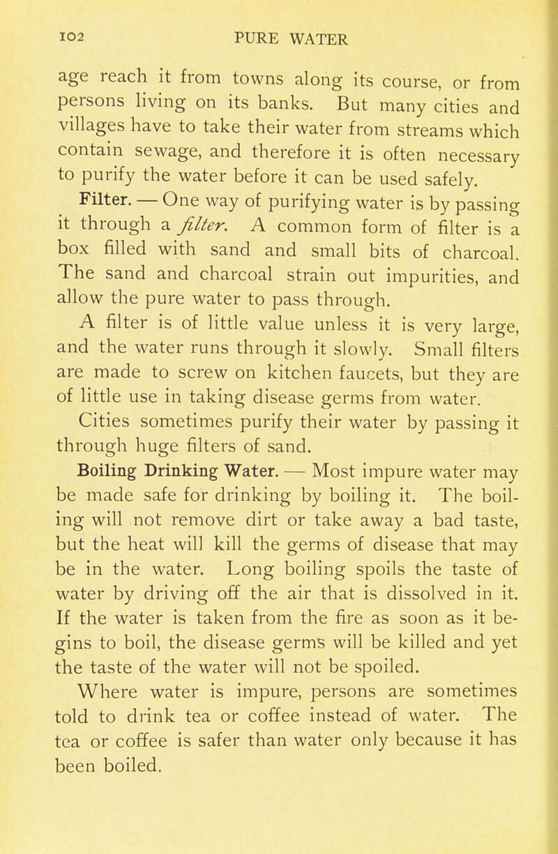 age reach it from towns along its course, or from persons living on its banks. But many cities and villages have to take their water from streams which contain sewage, and therefore it is often necessary to purify the water before it can be used safely. Filter. — One way of purifying water is by passing it through a filter. A common form of filter is a box filled with sand and small bits of charcoal The sand and charcoal strain out impurities, and allow the pure water to pass through. A filter is of little value unless it is very large, and the water runs through it slowly. Small filters are made to screw on kitchen faucets, but they are of little use in taking disease germs from water. Cities sometimes purify their water by passing it through huge filters of sand. Boiling Drinking Water. — Most impure water may be made safe for drinking by boiling it. The boil- ing will not remove dirt or take away a bad taste, but the heat will kill the germs of disease that may be in the water. Long boiling spoils the taste of water by driving off the air that is dissolved in it. If the water is taken from the fire as soon as it be- gins to boil, the disease germs will be killed and yet the taste of the water will not be spoiled. Where water is impure, persons are sometimes told to drink tea or coffee instead of water. The tea or coffee is safer than water only because it has been boiled.