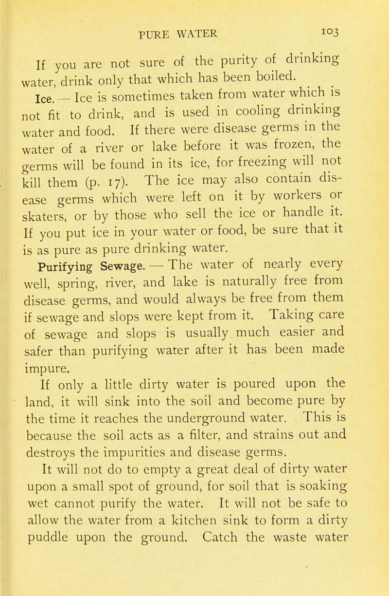 If you are not sure of the purity of drinking water, drink only that which has been boiled. Ice. — Ice is sometimes taken from water which is not fit to drink, and is used in cooling drinking water and food. If there were disease germs in the water of a river or lake before it was frozen, the germs will be found in its ice, for freezing will not kill them (p. 17). The ice may also contain dis- ease germs which were left on it by workers or skaters, or by those who sell the ice or handle it. If you put ice in your water or food, be sure that it is as pure as pure drinking water. Purifying Sewage. —■ The water of nearly every well, spring, river, and lake is naturally free from disease germs, and would always be free from them if sewage and slops were kept from it. Taking care of sewage and slops is usually much easier and safer than purifying water after it has been made impure. If only a little dirty water is poured upon the land, it will sink into the soil and become pure by the time it reaches the underground water. This is because the soil acts as a filter, and strains out and destroys the impurities and disease germs. It will not do to empty a great deal of dirty water upon a small spot of ground, for soil that is soaking wet cannot purify the water. It will not be safe to allow the water from a kitchen sink to form a dirty puddle upon the ground. Catch the waste water