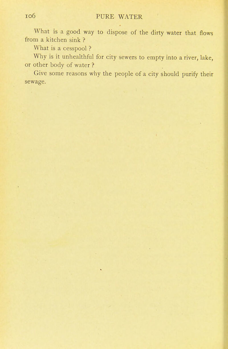 lo6 PURE WATER What is a good way to dispose of tiie dirty water that flows from a kitchen sink ? What is a cesspool ? Why is it unhealthful for city sewers to empty into a river, lake, or other body of water ? Give some reasons why the people of a city should purify their sewage.