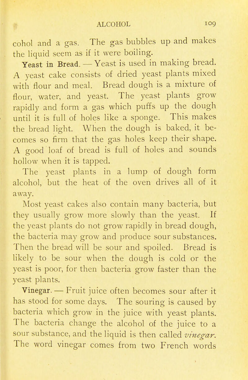 cohol and a gas. The gas bubbles up and makes the hquid seem as if it were boiling. Yeast in Bread. — Yeast is used in making bread. A 3.'east cake consists of dried yeast plants mixed with flour and meal. Bread dough is a mixture of flour, water, and yeast. The yeast plants grow rapidly and form a gas which puffs up the dough until it is full of holes like a sponge. This makes the bread light. When the dough is baked, it be- comes so firm that the gas holes keep their shape. A sfood loaf of bread is full of holes and sounds hollow when it is tapped. The yeast plants in a lump of dough form alcohol, but the heat of the oven drives all of it away. Most yeast cakes also contain many bacteria, but they usually grow more slowly than the yeast. If the yeast plants do not grow rapidly in bread dough, the bacteria may grow and produce sour substances. Then the bread will be sour and spoiled. Bread is likely to be sour when the dough is cold or the yeast is poor, for then bacteria grow faster than the yeast plants. Vinegar. — Fruit juice often becomes sour after it has stood for some days. The souring is caused by bacteria which grow in the juice with yeast plants. The bacteria change the alcohol of the juice to a sour substance, and the liquid is then called vinegar. The word vinegar comes from two French words