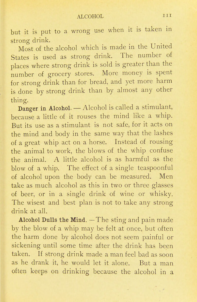 but it is put to a wrong use when it is taken in strong drink. Most of the alcohol which is made in the United States is used as strong drink. The number of places where strong drink is sold is greater than the number of grocery stores. More money is spent for strong drink than for bread, and yet more harm is done by strong drink than by almost any other thing. Danger in AlcohoL — Alcohol is called a stimulant, because a Httle of it rouses the mind like a whip. But its use as a stimulant is not safe, for it acts on the mind and body in the same way that the lashes of a great whip act on a horse. Instead of rousing the animal to work, the blows of the whip confuse the animal. A little alcohol is as harmful as the blow of a whip. The effect of a single teaspoonful of alcohol upon the body can be measured. Men take as much alcohol as this in two or three glasses of beer, or in a single drink of wine or whisky. The wisest and best plan is not to take any strong drink at all. Alcohol Dulls the Mind. —The sting and pain made by the blow of a whip may be felt at once, but often the harm done by alcohol does not seem painful or sickening until some time after the drink has been taken. If strong drink made a man feel bad as soon as he drank it, he would let it alone. But a man often keeps on drinking because the alcohol in a