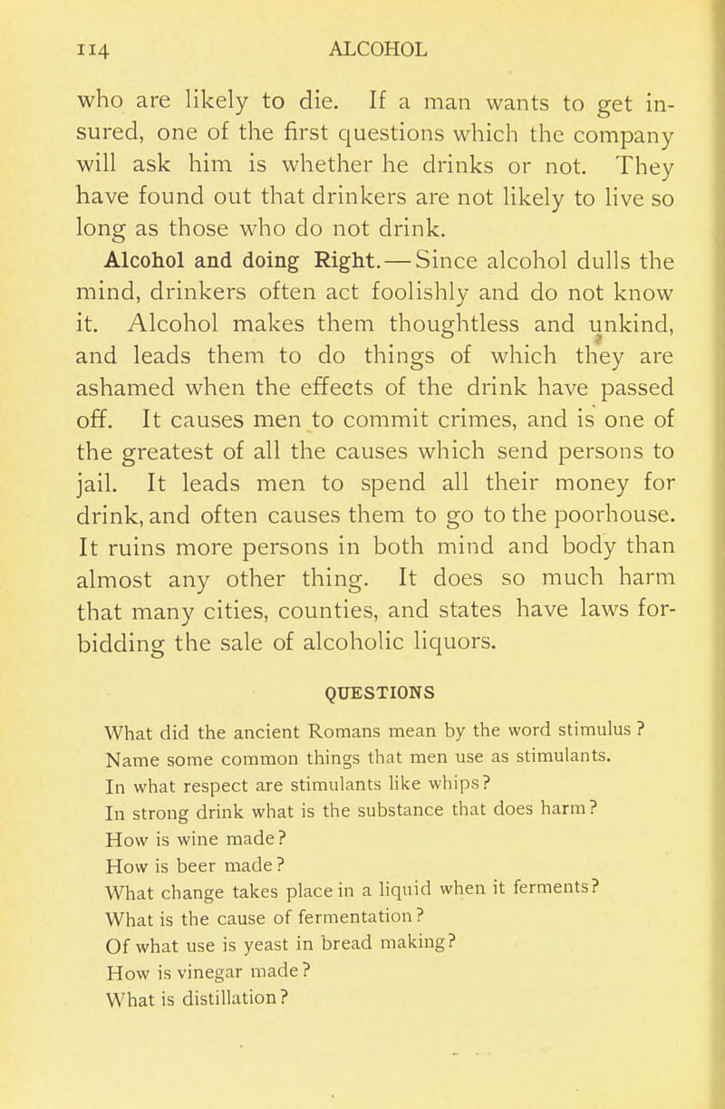 who are likely to die. If a man wants to get in- sured, one of the first questions which the company will ask him is whether he drinks or not. They have found out that drinkers are not likely to live so long as those who do not drink. Alcohol and doing Right. — Since alcohol dulls the mind, drinkers often act foolishly and do not know it. Alcohol makes them thoughtless and unkind, and leads them to do things of which they are ashamed when the effects of the drink have passed off. It causes men to commit crimes, and is one of the greatest of all the causes which send persons to jail. It leads men to spend all their money for drink, and often causes them to go to the poorhouse. It ruins more persons in both mind and body than almost any other thing. It does so much harm that many cities, counties, and states have laws for- bidding the sale of alcoholic liquors. QUESTIONS What did the ancient Romans mean by the word stimulus ? Name some common things that men use as stimulants. In what respect are stimulants Hke whips? In strong drink what is the substance that does harm? How is wine made? How is beer made ? What change takes place in a liquid when it ferments? What is the cause of fermentation? Of what use is yeast in bread making? How is vinegar made? What is distillation?