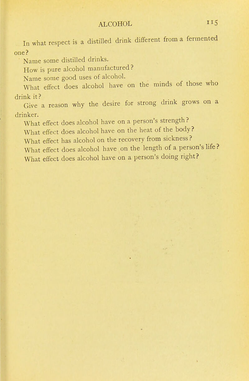 In what respect is a distilled drink different from a fermented one? Name some distilled drinks. How is pure alcohol manufactured? Name some good uses of alcohol. What effect does alcohol have on the minds of those who drink it? Give a reason why the desire for strong drink grows on a drinker. What effect does alcohol have on a person's strength? What effect does alcohol have on the heat of the body? What effect has alcohol on the recovery from sickness? What effect does alcohol have on the length of a person's life ? What effect does alcohol have on a person's doing right? 1