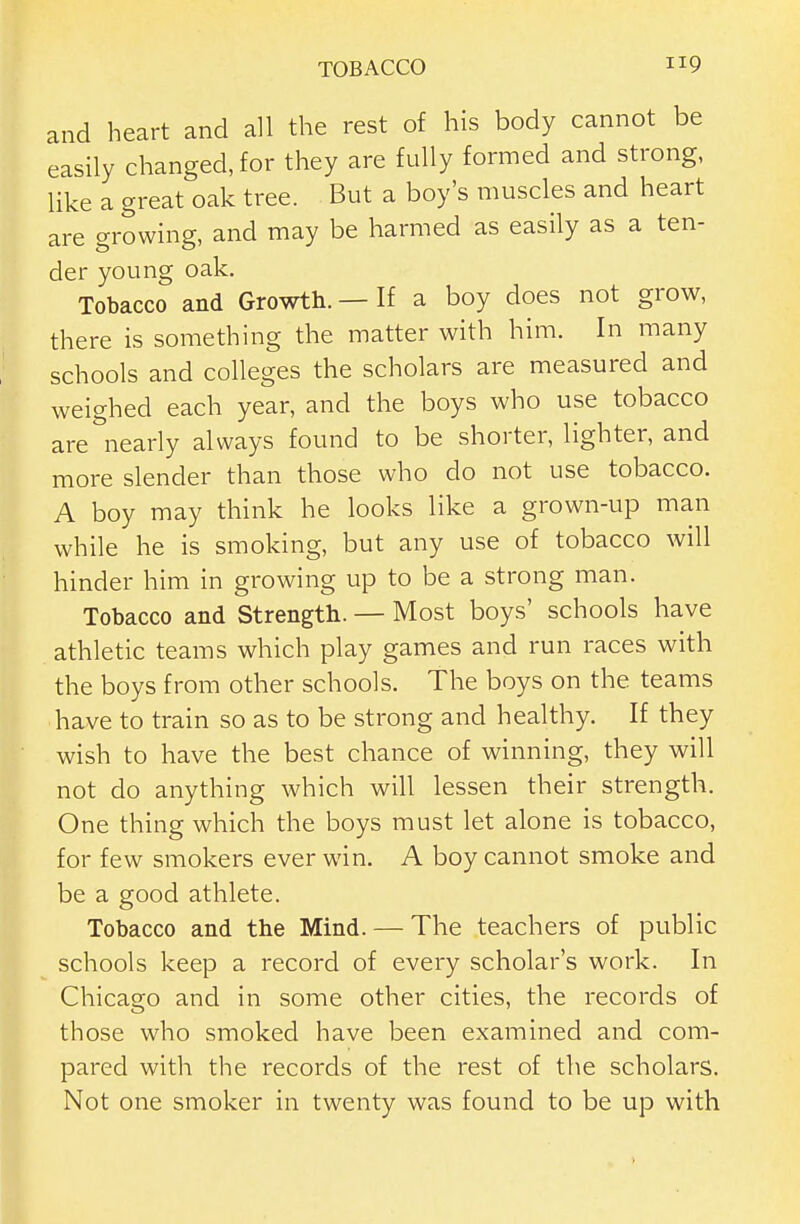 and heart and all the rest of his body cannot be easily changed, for they are fully formed and strong, like a great oak tree. But a boy's muscles and heart are growing, and may be harmed as easily as a ten- der young oak. Tobacco and Growth. — If a boy does not grow, there is something the matter with him. In many schools and colleges the scholars are measured and weighed each year, and the boys who use tobacco are''nearly always found to be shorter, lighter, and more slender than those who do not use tobacco. A boy may think he looks like a grown-up man while he is smoking, but any use of tobacco will hinder him in growing up to be a strong man. Tobacco and Strength. — Most boys' schools have athletic teams which play games and run races with the boys from other schools. The boys on the teams have to train so as to be strong and healthy. If they wish to have the best chance of winning, they will not do anything which will lessen their strength. One thing which the boys must let alone is tobacco, for few smokers ever win. A boy cannot smoke and be a good athlete. Tobacco and the Mind. — The teachers of public schools keep a record of every scholar's work. In Chicago and in some other cities, the records of those who smoked have been examined and com- pared with the records of the rest of the scholars. Not one smoker in twenty was found to be up with