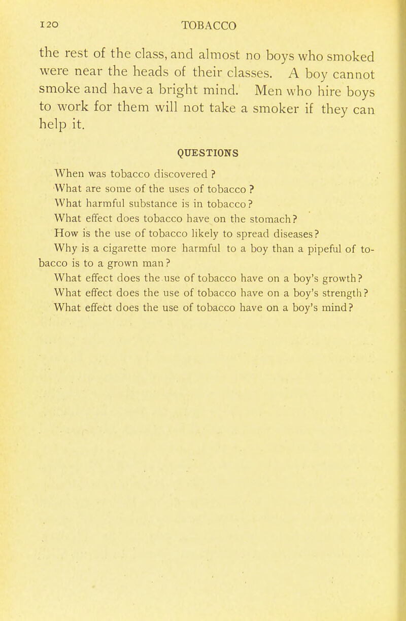 the rest of the class, and almost no boys who smoked were near the heads of their classes. A boy cannot smoke and have a bright mind. Men who hire boys to work for them will not take a smoker if they can help it. QUESTIONS When was tobacco discovered ? What are some of the uses of tobacco ? What harmful substance is in tobacco ? What effect does tobacco have on the stomach? How is the use of tobacco Hkely to spread diseases? Why is a cigarette more harmful to a boy than a pipeful of to- bacco is to a grown man ? What effect does the use of tobacco have on a boy's growth? What effect does the use of tobacco have on a boy's strength? What effect does the use of tobacco have on a boy's mind?