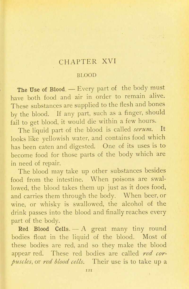 BLOOD The Use of Blood. — Every part of the body must have both food and air in order to remain alive. These substances are supplied to the flesh and bones by the blood. If any part, such as a finger, should fail to get blood, it would die within a few hours. The liquid part of the blood is called serum. It looks like yellowish water, and contains food which has been eaten and digested. One of its uses is to become food for those parts of the body which are in need of repair. The blood may take up other substances besides food from the intestine. When poisons are swal- lowed, the blood takes them up just as it does food, and carries them through the body. When beer, or wine, or whisky is swallowed, the alcohol of the drink passes into the blood and finally reaches every part of the body. Red Blood Cells. — A great many tiny round bodies float in the liquid of the blood. Most of these bodi'es are red, and so they make the blood appear red. These red bodies are called red cor- puscles, or red blood cells. Their use is to take up a