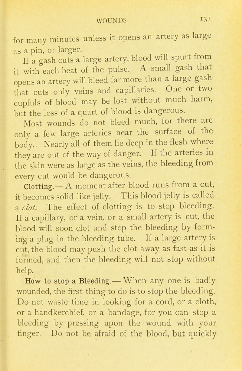 for many minutes unless it opens an artery as large as a pin, or larger. If a gash cuts a large artery, blood will spurt from it with each beat of the pulse. A small gash that opens an artery will bleed far more than a large gash that cuts only veins and capillaries. One or two cupfuls of blood may be lost without much harm, but the loss of a quart of blood is dangerous. Most wounds do not bleed- much, for there are only a few large arteries near the surface of the body. Nearly all of them he deep in the flesh where they are out of the way of danger. If the arteries in the skin were as large as the veins, the bleeding from every cut would be dangerous. Clotting.— A moment after blood runs from a cut, it becomes solid like jelly. This blood jelly is called a clot. The effect of clotting is to stop bleeding. If a capillary, or a vein, or a small artery is cut, the blood will soon clot and stop the bleeding by form- ing a plug in the bleeding tube. If a large artery is cut, the blood may push the clot away as fast as it is formed, and then the bleeding will not stop without help. How to stop a Bleeding.— When any one is badly wounded, the first thing to do is to stop the bleeding. Do not waste time in looking for a cord, or a cloth, or a handkerchief, or a bandage, for you can stop a bleeding by pressing upon the • wound with your finger. Do not be afraid of the blood, but quickly