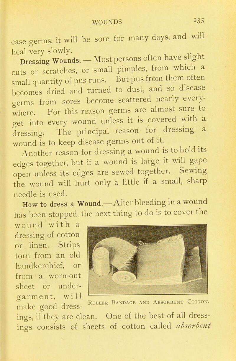 ease germs, it will be sore for many days, and will heal very slowly. Dressing Wounds. — Most persons often have slight cuts or scratches, or small pimples, from which a small quantity of pus runs. But pus from them often becomes dried and turned to dust, and so disease germs from sores become scattered nearly every- where. For this reason germs are almost sure to get into every wound unless it is covered with a dressing. The principal reason for dressing a wound is to keep disease germs out of it. Another reason for dressing a wound is to hold its edges together, but if a wound is large it will gape open unless its edges are sewed together. Sewing the wound will hurt only a little if a small, sharp needle is used. How to dress a Wound.—After bleeding in a wound has been stopped, the next thing to do is to cover the wound with a dressing of cotton or linen. Strips torn from an old handkerchief, or from a worn-out sheet or under- garment, will make good dress- ings, if they are clean. One of the best of all dress- ings consists of sheets of cotton called absorbent Roller Bandage and Absorbent Cotton.