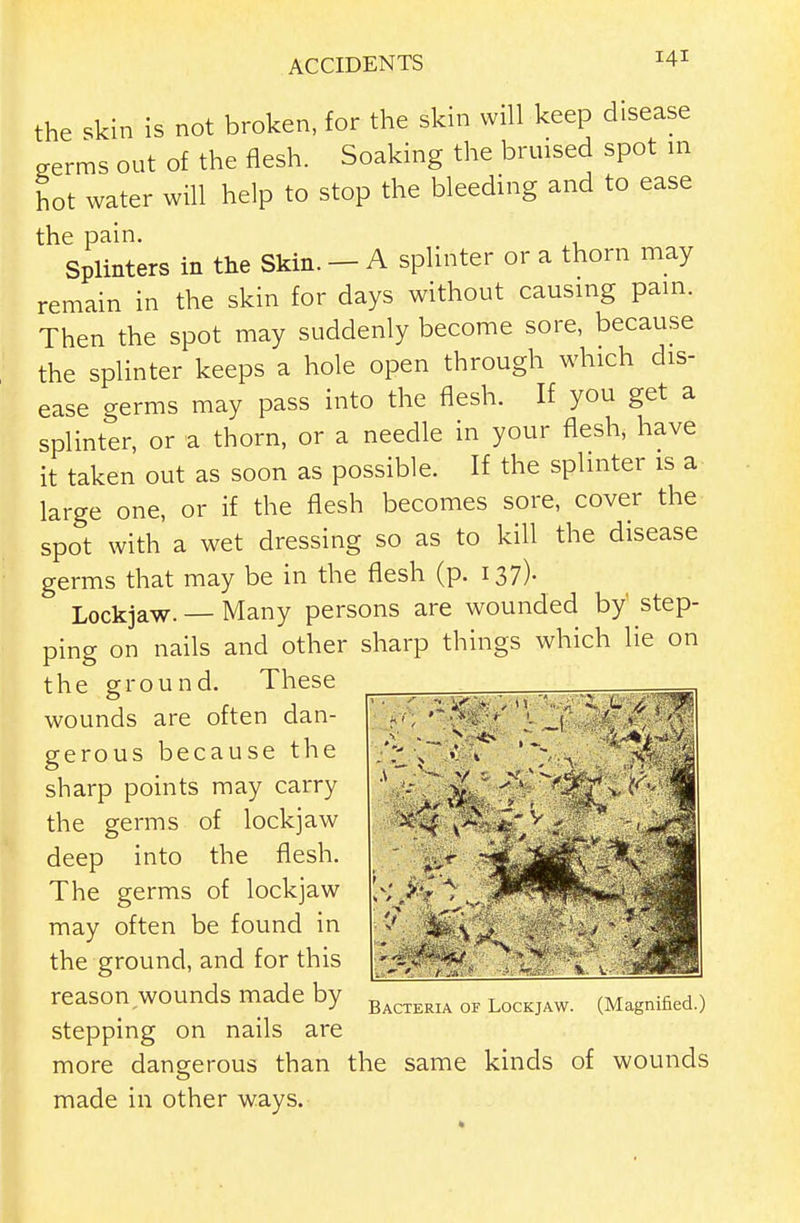 the skin is not broken, for the skin will keep disease serms out of the flesh. Soaking the bruised spot m hot water will help to stop the bleeding and to ease Splinters in the Skin. - A splinter or a thorn may remain in the skin for days without causing pam. Then the spot may suddenly become sore, because the splinter keeps a hole open through which dis- ease germs may pass into the flesh. If you get a splinter, or a thorn, or a needle in your flesh, have it taken out as soon as possible. If the splinter is a large one, or if the flesh becomes sore, cover the spot with a wet dressing so as to kill the disease germs that may be in the flesh (p. 137). Lockjaw. — Many persons are wounded by' step- ping on nails and other sharp things which lie on the ground. These wounds are often dan- gerous because the sharp points may carry the germs of lockjaw deep into the flesh. The germs of lockjaw may often be found in the ground, and for this reason wounds made by stepping on nails are more dangerous than the same kinds of wounds made in other ways. Bacteria of Lockjaw. (Magnified.)