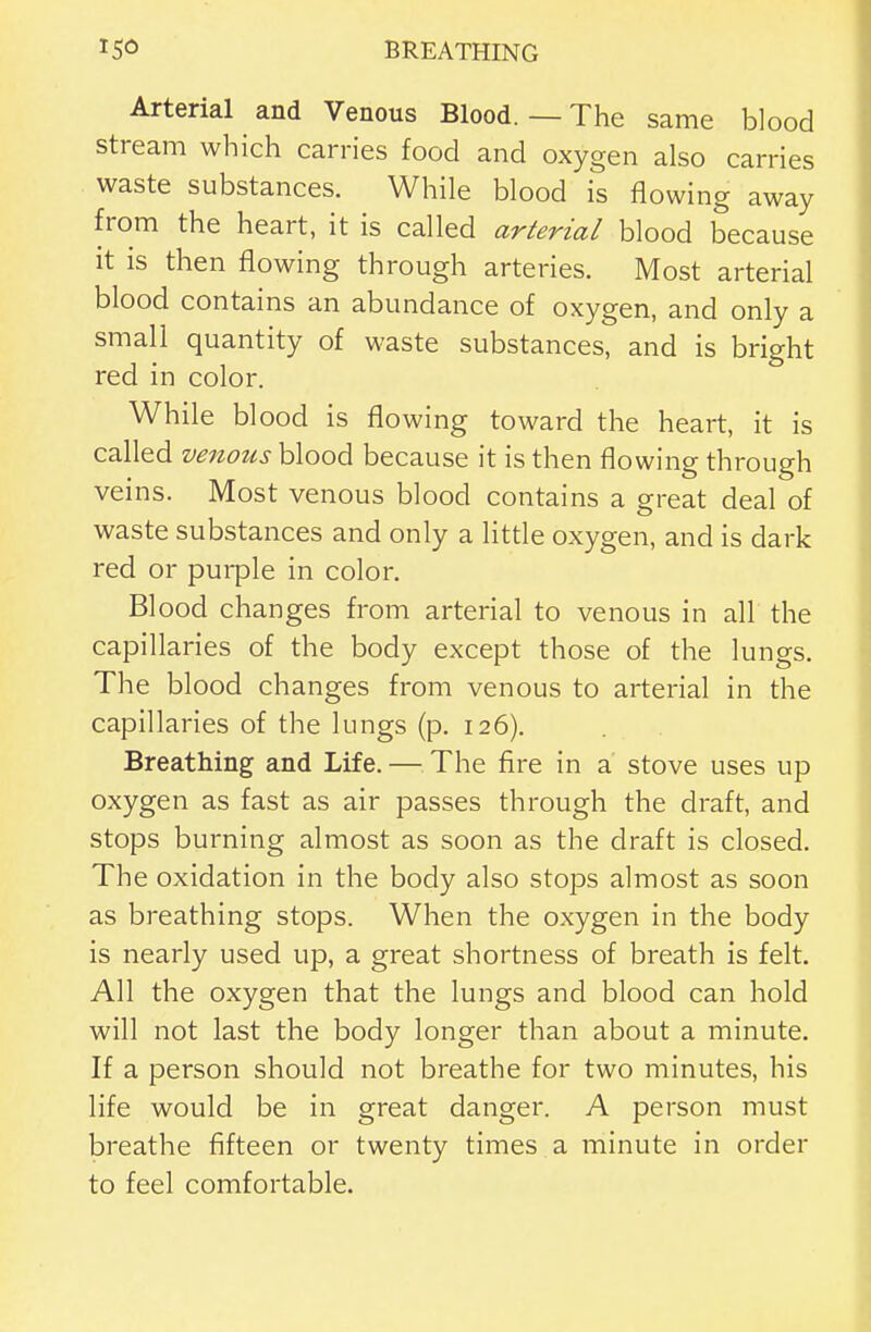 Arterial and Venous Blood. — The same blood stream which carries food and oxygen also carries waste substances. While blood is flowing away from the heart, it is called arterial blood because It is then flowing through arteries. Most arterial blood contains an abundance of oxygen, and only a small quantity of waste substances, and is bright red in color. While blood is flowing toward the heart, it is called venous blood because it is then flowing through veins. Most venous blood contains a great deal of waste substances and only a little oxygen, and is dark red or purple in color. Blood changes from arterial to venous in all the capillaries of the body except those of the lungs. The blood changes from venous to arterial in the capillaries of the lungs (p. 126). Breathing and Life, — The fire in a stove uses up oxygen as fast as air passes through the draft, and stops burning almost as soon as the draft is closed. The oxidation in the body also stops almost as soon as breathing stops. When the oxygen in the body is nearly used up, a great shortness of breath is felt. All the oxygen that the lungs and blood can hold will not last the body longer than about a minute. If a person should not breathe for two minutes, his life would be in great danger. A person must breathe fifteen or twenty times a minute in order to feel comfortable.