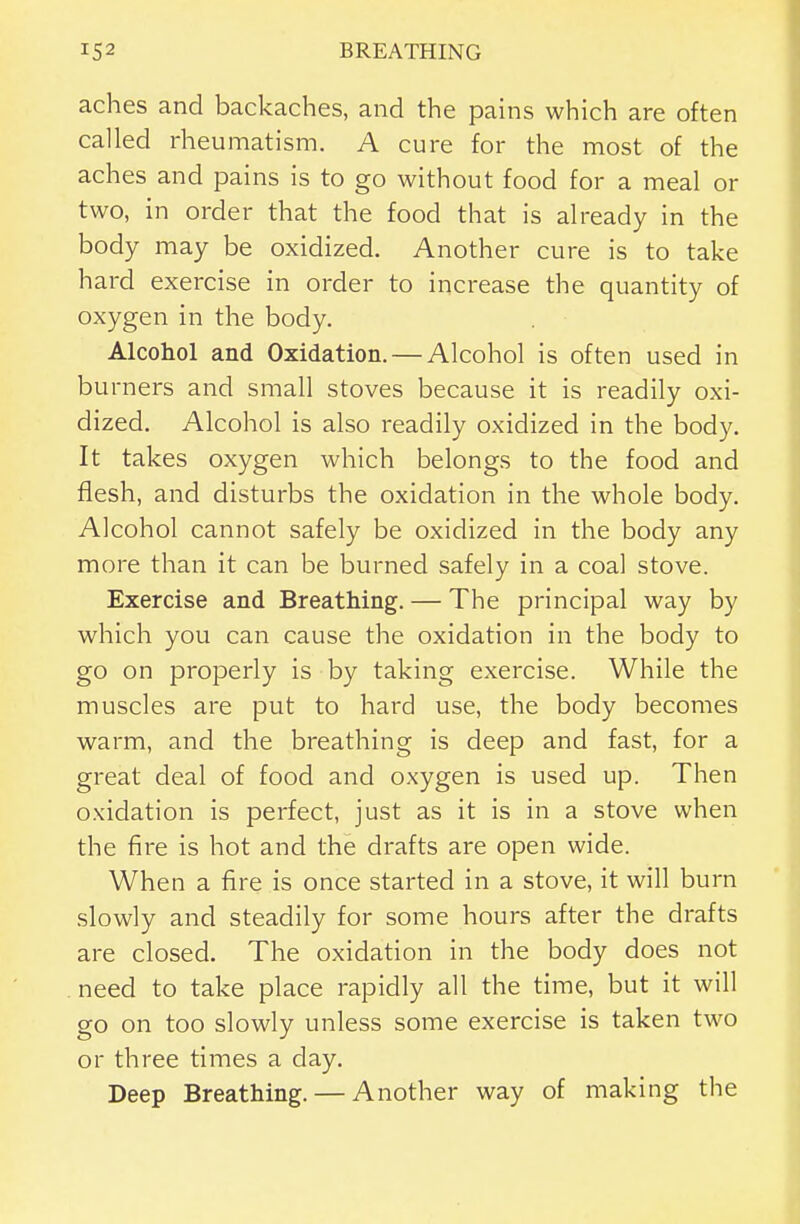 aches and backaches, and the pains which are often called rheumatism. A cure for the most of the aches and pains is to go without food for a meal or two, in order that the food that is already in the body may be oxidized. Another cure is to take hard exercise in order to increase the quantity of oxygen in the body. Alcohol and Oxidation. — Alcohol is often used in burners and small stoves because it is readily oxi- dized. Alcohol is also readily oxidized in the body. It takes oxygen which belongs to the food and flesh, and disturbs the oxidation in the whole body. Alcohol cannot safely be oxidized in the body any more than it can be burned safely in a coal stove. Exercise and Breathing. — The principal way by which you can cause the oxidation in the body to go on properly is by taking exercise. While the muscles are put to hard use, the body becomes warm, and the breathing is deep and fast, for a great deal of food and oxygen is used up. Then oxidation is perfect, just as it is in a stove when the fire is hot and the drafts are open wide. When a fire is once started in a stove, it will burn slowly and steadily for some hours after the drafts are closed. The oxidation in the body does not . need to take place rapidly all the time, but it will go on too slowly unless some exercise is taken two or three times a day. Deep Breathing. — Another way of making the