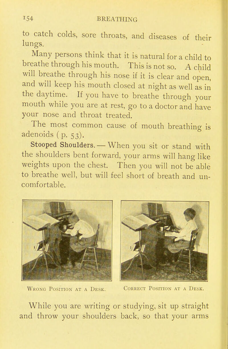 to catch colds, sore throats, and diseases of their lungs. Many persons think that it is natural for a child to breathe through his mouth. This is not so. A child will breathe through his nose if it is clear and open, and will keep his mouth closed at night as well as in the daytime. If you have to breathe through your mouth while you are at rest, go to a doctor and have your nose and throat treated. The most common cause of mouth breathing is adenoids (p. 53). Stooped Shoulders. — When you sit or stand with the shoulders bent forward, your arms will hang like weights upon the chest. Then you will not be able to breathe well, but will feel short of breath and un- comfortable. Wrong Position at a Desk. Correct Position at a Desk. While you are writing or studying, sit up straight and throw your shoulders back, so that your arms