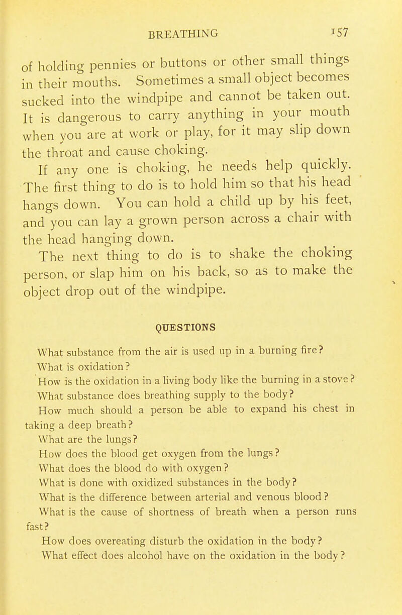 of holding pennies or buttons or other small things in their mouths. Sometimes a small object becomes sucked into the windpipe and cannot be taken out. It is dangerous to carry anything in your mouth when you are at work or play, for it may slip down the throat and cause choking. If any one is choking, he needs help quickly. The first thing to do is to hold him so that his head hangs down. You can hold a child up by his feet, and you can lay a grown person across a chair with the head hanging down. The next thing to do is to shake the choking person, or slap him on his back, so as to make the object drop out of the windpipe. QUESTIONS What substance from the air is used up in a burning fire? What is oxidation ? How is the oxidation in a living body like the burning in a stove ? What substance does breathing supply to the body? How much should a person be able to expand his chest in taking a deep breath ? What are the lungs? How does the blood get oxygen from the lungs? What does the blood do with oxygen? What is done with oxidized substances in the body? What is the difference between arterial and venous blood ? What is the cause of shortness of breath when a person runs fast? How does overeating disturb the oxidation in the body? What effect does alcohol have on the oxidation in the body ?