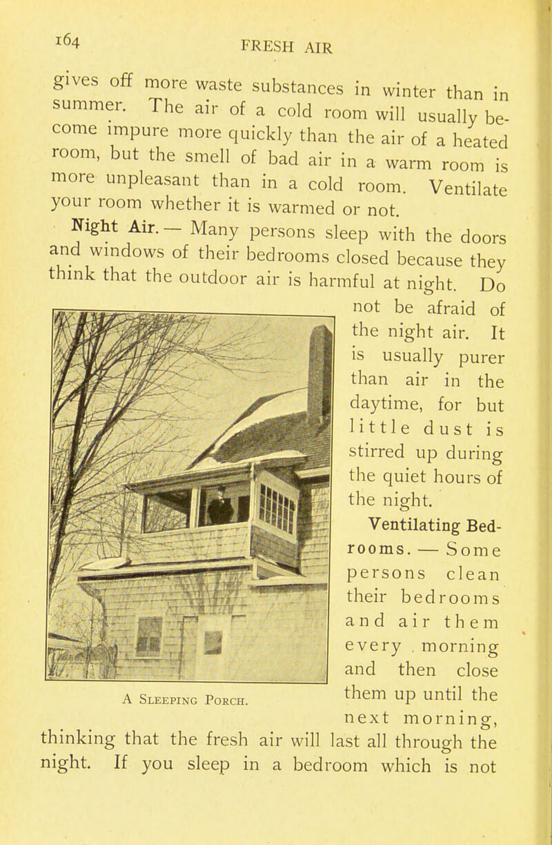 gives off more waste substances in winter than in summer. The air of a cold room will usually be- come impure more quickly than the air of a heated room, but the smell of bad air in a warm room is more unpleasant than in a cold room. Ventilate your room whether it is warmed or not. Night Air. - Many persons sleep with the doors and windows of their bedrooms closed because they thmk that the outdoor air is harmful at night. Do not be afraid of the night air, It is usually purer than air in the daytime, for but little dust is stirred up during the quiet hours of the night. Ventilating Bed- rooms. — Some persons clean their bedrooms and air them every . morning and then close them up until the next morning, thinking that the fresh air will last all through the night. If you sleep in a bedroom which is not A Sleeping Porch.