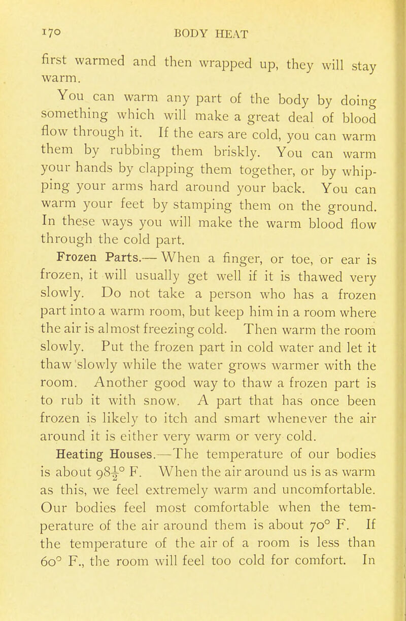 first warmed and then wrapped up, they will stay warm. You can warm any part of the body by doing something which will make a great deal of blood flow through it. If the ears are cold, you can warm them by rubbing them briskly. You can warm your hands by clapping them together, or by whip- ping your arms hard around your back. You can warm your feet by stamping them on the ground. In these ways you will make the warm blood flow through the cold part. Frozen Parts.— When a finger, or toe, or ear is frozen, it will usually get well if it is thawed very slowly. Do not take a person who has a frozen part into a warm room, but keep him in a room where the air is al most freezing cold. Then warm the room slowly. Put the frozen part in cold water and let it thaw 'slowly while the water grows warmer with the room. Another good way to thaw a frozen part is to rub it with snow. A part that has once been frozen is likely to itch and smart whenever the air around it is either very warm or very cold. Heating Houses.—The temperature of our bodies is about 98^° F. When the air around us is as warm as this, we feel extremely warm and uncomfortable. Our bodies feel most comfortable when the tem- perature of the air around them is about 70° F. If the temperature of the air of a room is less than 60'^ F., the room will feel too cold for comfort. In