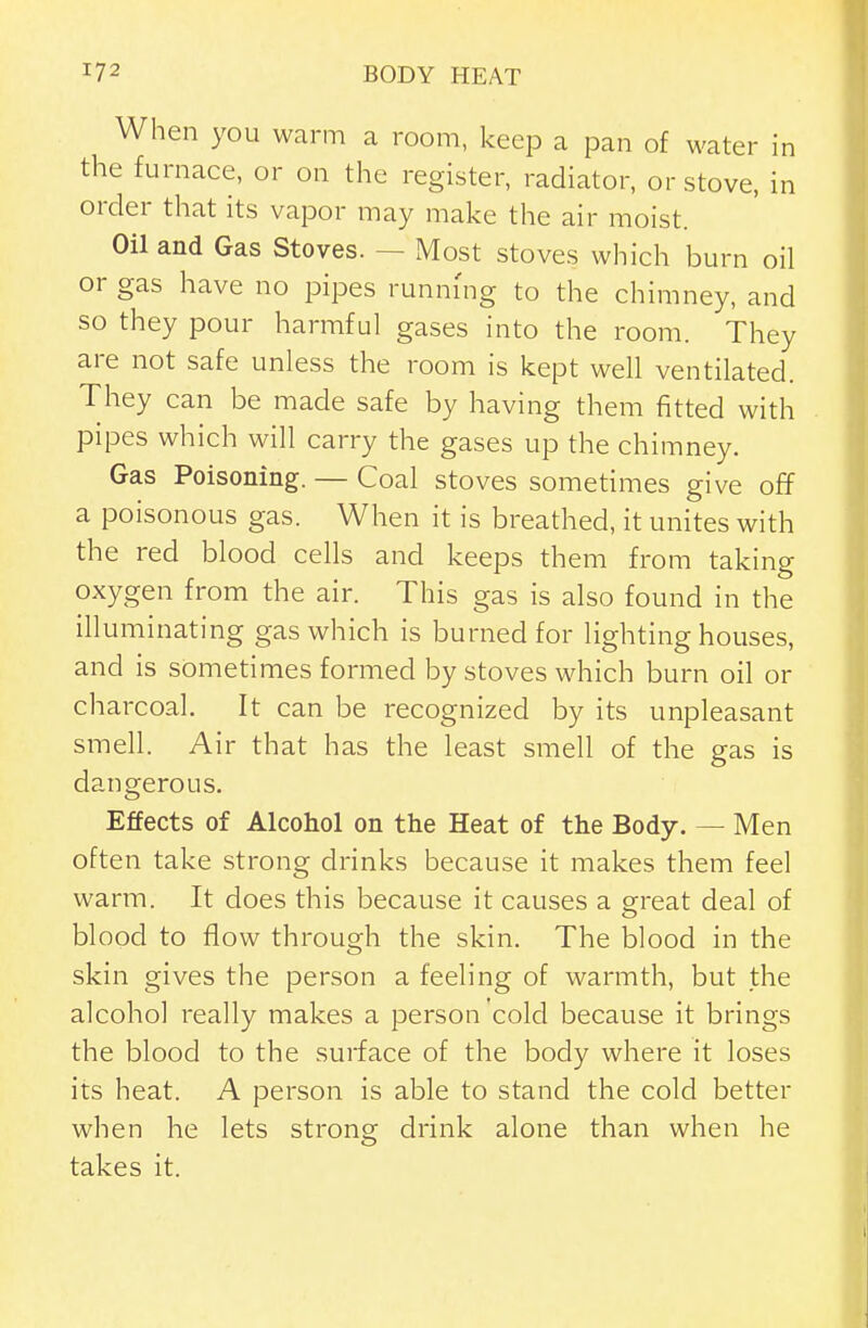 W hen you warm a room, keep a pan of water in the furnace, or on the register, radiator, or stove, in order that its vapor may make the air moist. Oil and Gas Stoves. — Most stoves which burn oil or gas have no pipes runm'ng to the chimney, and so they pour harmful gases into the room. They are not safe unless the room is kept well ventilated. They can be made safe by having them fitted with pipes which will carry the gases up the chimney. Gas Poisoning. — Coal stoves sometimes give off a poisonous gas. When it is breathed, it unites with the red blood cells and keeps them from taking oxygen from the air. This gas is also found in the illuminating gas which is burned for lighting houses, and is sometimes formed by stoves which burn oil or charcoal. It can be recognized by its unpleasant smell. Air that has the least smell of the gas is dangerous. Effects of Alcohol on the Heat of the Body. — Men often take strong drinks because it makes them feel warm. It does this because it causes a ^reat deal of blood to flow through the skin. The blood in the skin gives the person a feeling of warmth, but the alcohol really makes a person cold because it brings the blood to the surface of the body where it loses its heat. A person is able to stand the cold better when he lets strong drink alone than when he takes it.