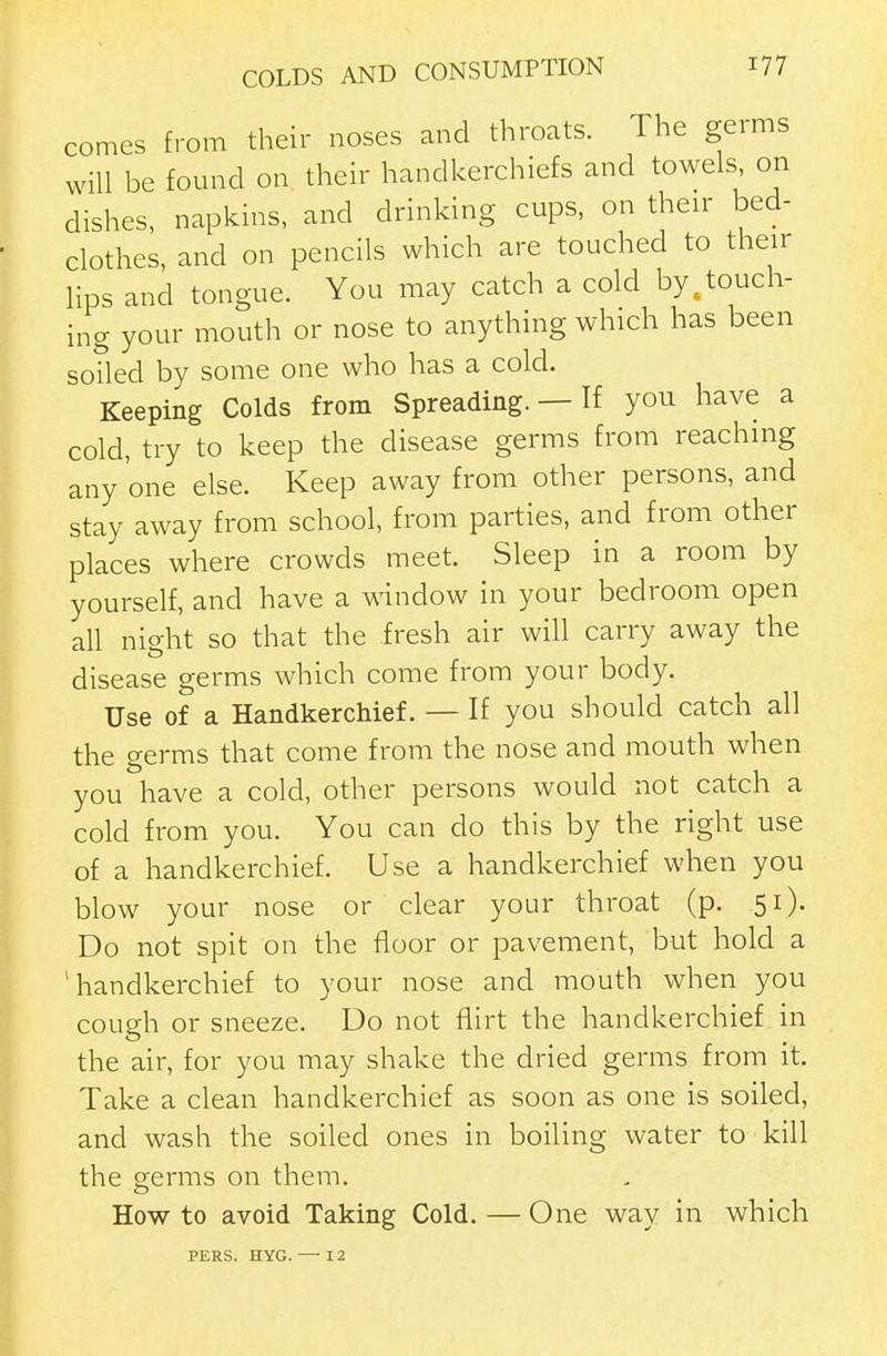 comes from their noses and throats. The germs will be found on their handkerchiefs and towels on dishes, napkins, and drinking cups, on their bed- clothes, and on pencils which are touched to their Hps and tongue. You may catch a cold by ^touch- ing your mouth or nose to anything which has been soiled by some one who has a cold. Keeping Colds from Spreading. — If you have a cold, try to keep the disease germs from reaching any one else. Keep away from other persons, and stay away from school, from parties, and from other places where crowds meet. Sleep in a room by yourself, and have a window in your bedroom open all night so that the fresh air will carry away the disease germs which come from your body. Use of a Handkerchief. — If you should catch all the germs that come from the nose and mouth when you have a cold, other persons would not catch a cold from you. You can do this by the right use of a handkerchief. Use a handkerchief when you blow your nose or clear your throat (p. 51). Do not spit on the floor or pavement, but hold a 'handkerchief to your nose and mouth when you cough or sneeze. Do not flirt the handkerchief in the air, for you may shake the dried germs from it. Take a clean handkerchief as soon as one is soiled, and wash the soiled ones in boiling water to kill the germs on them. How to avoid Taking Cold. — One way in which PERS. HYG. — 12