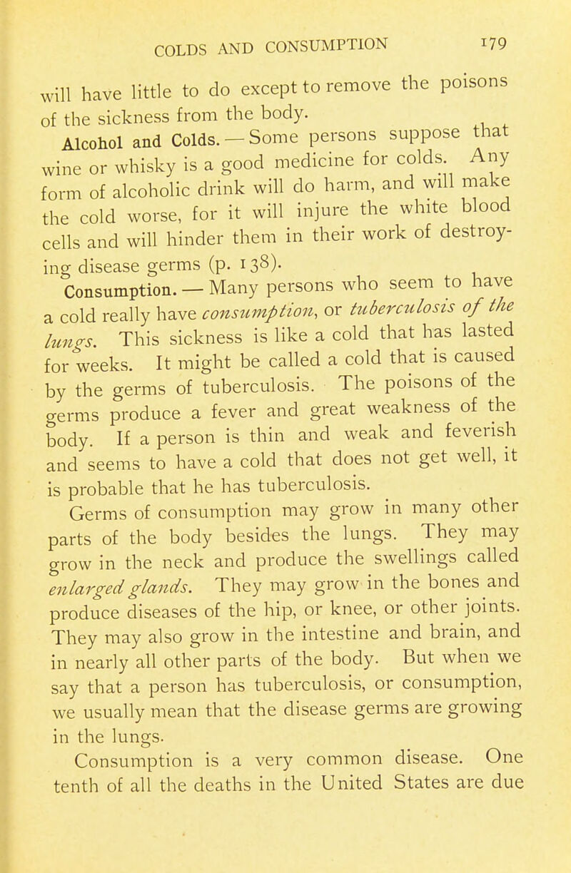 will have little to do except to remove the poisons of the sickness from the body. Alcohol and Colds.-Some persons suppose that wine or whisky is a good medicine for colds Any form of alcoholic drink will do harm, and will make the cold worse, for it will injure the white blood cells and will hinder them in their work of destroy- ing disease germs (p. 138). Consumption. — Many persons who seem to have a cold really have consumption, or tuberculosis of the lungs. This sickness is like a cold that has lasted for weeks. It might be called a cold that is caused by the germs of tuberculosis. The poisons of the germs produce a fever and great weakness of the body. If a person is thin and weak and feverish and seems to have a cold that does not get well, it is probable that he has tuberculosis. Germs of consumption may grow in many other parts of the body besides the lungs. They may grow in the neck and produce the swellings called enlarged glands. They may grow in the bones and produce diseases of the hip, or knee, or other joints. They may also grow in the intestine and brain, and in nearly all other parts of the body. But when we say that a person has tuberculosis, or consumption, we usually mean that the disease germs are growing in the lungs. Consumption is a very common disease. One tenth of all the deaths in the United States are due