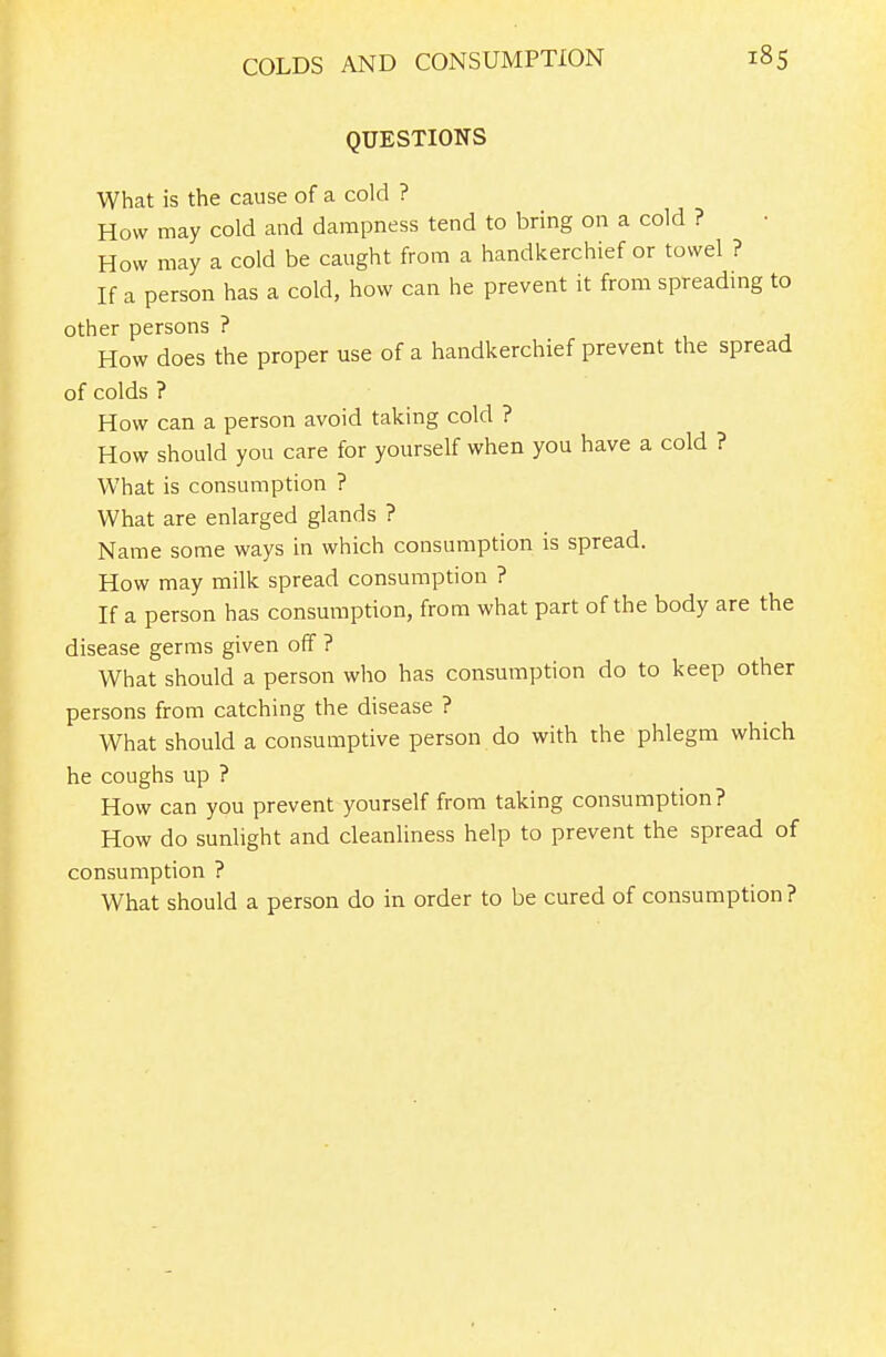 QUESTIONS What is the cause of a cold ? How may cold and dampness tend to bring on a cold ? How may a cold be caught from a handkerchief or towel ? If a person has a cold, how can he prevent it from spreading to other persons ? How does the proper use of a handkerchief prevent the spread of colds ? How can a person avoid taking cold ? How should you care for yourself when you have a cold ? What is consumption ? What are enlarged glands ? Name some ways in which consumption is spread. How may milk spread consumption ? If a person has consumption, from what part of the body are the disease germs given off ? What should a person who has consumption do to keep other persons from catching the disease ? What should a consumptive person do with the phlegm which he coughs up ? How can you prevent yourself from taking consumption? How do sunlight and cleanliness help to prevent the spread of consumption ? What should a person do in order to be cured of consumption ?