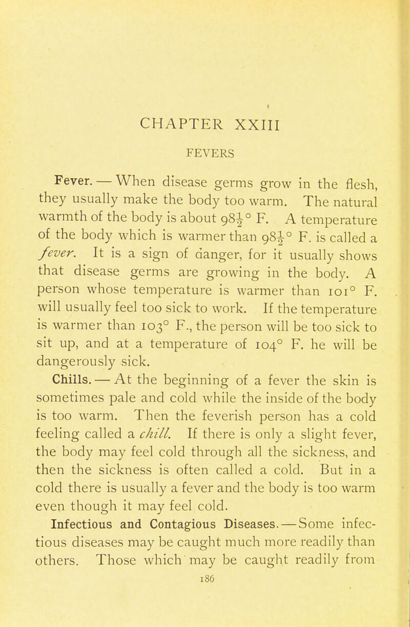 I CHAPTER XXIII FEVERS Fever. — When disease germs grow in the flesh, they usually make the body too warm. The natural warmth of the body is about 981° F. A temperature of the body which is warmer than 981° F. is called a fever. It is a sign of danger, for it usually shows that disease germs are growing in the body. A person whose temperature is warmer than 101° F. will usually feel too sick to work. If the temperature is warmer than 103° F., the person will be too sick to sit up, and at a temperature of 104° F. he will be dangerously sick. Chills. — At the beginning of a fever the skin is sometimes pale and cold while the inside of the body is too warm. Then the feverish person has a cold feeling called a chill. If there is only a slight fever, the body may feel cold through all the sickness, and then the sickness is often called a cold. But in a cold there is usually a fever and the body is too warm even though it may feel cold. Infectious and Contagious Diseases. — Some infec- tious diseases may be caught much more readily than others. Those which'may be caught readily from