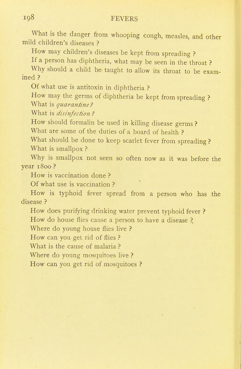 What is the danger from whooping cough, measles, and other mild children's diseases ? How may children's diseases be kept from spreading ? If a person has diphtheria, what may be seen in the throat ? Why should a child be taught to allow its throat to be exam- ined ? Of what use is antitoxin in diphtheria ? How may the germs of diphtheria be kept from spreading ? What is quarantine? What is disinfection ? How should formalin be used in killing disease germs ? What are some of the duties of a board of health ? What should be done to keep scarlet fever from spreading ? What is smallpox ? Why is smallpox not seen so often now as it was before the year i8oo ? How is vaccination done ? Of what use is vaccination ? How is typhoid fever spread from a person who has the disease ? How does purifying drinking water prevent typhoid fever ? How do house flies cause a person to have a disease ?, Where do young house flies live ? How can you get rid of flies ? What is the cause of malaria ? Where do young mosquitoes live ? How can you get rid of mosquitoes ?