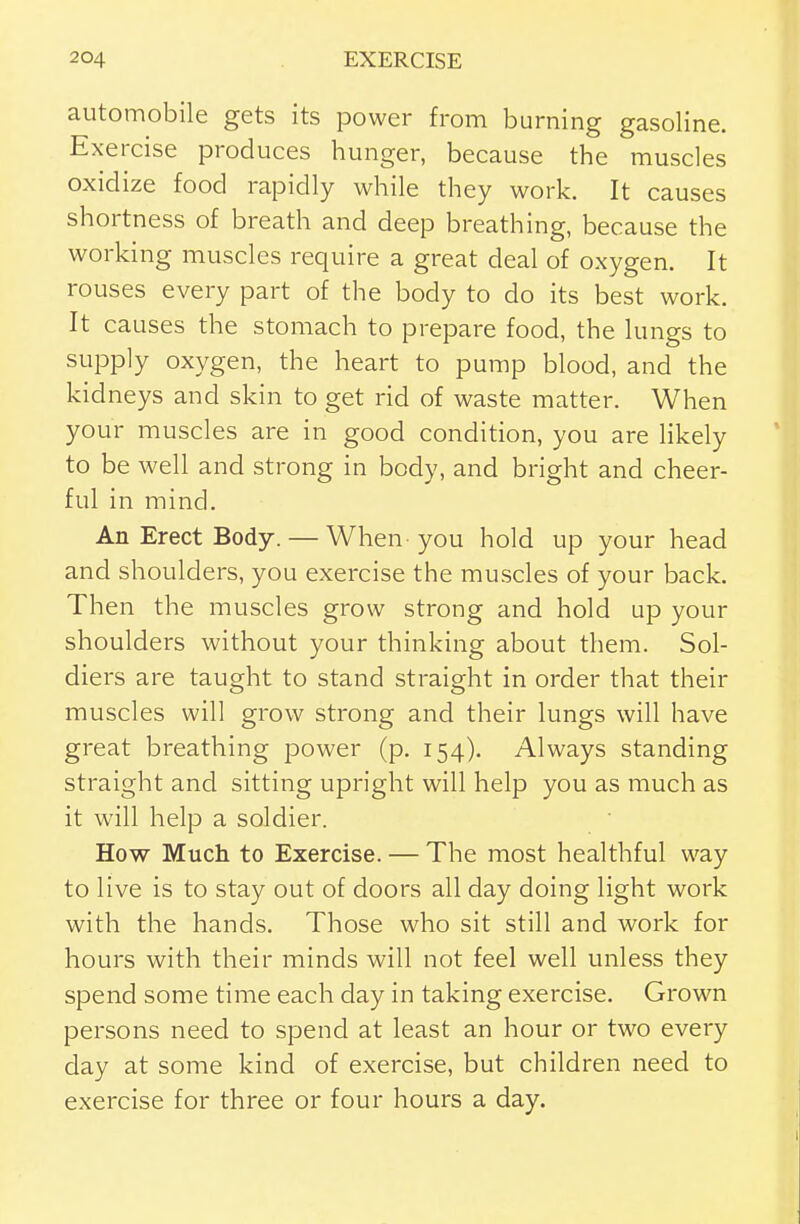 automobile gets its power from burning gasoline. Exercise produces hunger, because the muscles oxidize food rapidly while they work. It causes shortness of breath and deep breathing, because the working muscles require a great deal of oxygen. It rouses every part of the body to do its best work. It causes the stomach to prepare food, the lungs to supply oxygen, the heart to pump blood, and the kidneys and skin to get rid of waste matter. When your muscles are in good condition, you are hkely to be well and strong in body, and bright and cheer- ful in mind. An Erect Body. — When you hold up your head and shoulders, you exercise the muscles of your back. Then the muscles grow strong and hold up your shoulders without your thinking about them. Sol- diers are taught to stand straight in order that their muscles will grow strong and their lungs will have great breathing power (p. 154). Always standing straight and sitting upright will help you as much as it will help a soldier. How Much to Exercise. — The most healthful way to live is to stay out of doors all day doing light work with the hands. Those who sit still and work for hours with their minds will not feel well unless they spend some time each day in taking exercise. Grown persons need to spend at least an hour or two every day at some kind of exercise, but children need to exercise for three or four hours a day.