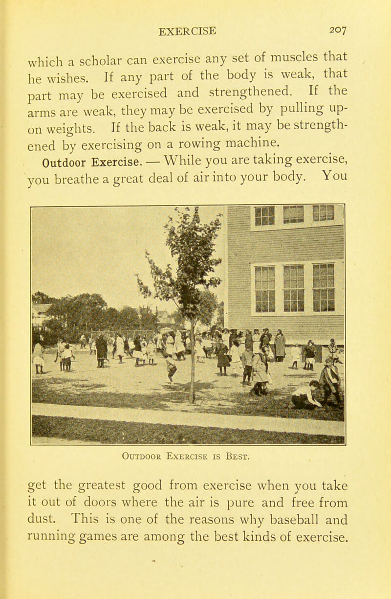 which a scholar can exercise any set of muscles that he wishes. If any part of the body is weak, that part may be exercised and strengthened. If the arms are weak, they may be exercised by pulling up- on weights. If the back is weak, it may be strength- ened by exercising on a rowing machine. Outdoor Exercise. — While you are taking exercise, you breathe a great deal of air into your body. You Outdoor Exercise is Best. get the greatest good from exercise when you take it out of doors where the air is pure and free from dust. This is one of the reasons why baseball and running games are among the best kinds of exercise.