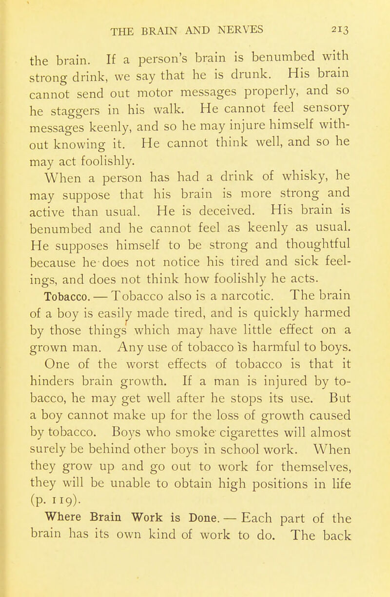 the brain. If a person's brain is benumbed with strong drink, we say that he is drunk. His brain cannot send out motor messages properly, and so he staggers in his walk. He cannot feel sensory messages keenly, and so he may injure himself with- out knowing it. He cannot think well, and so he may act foolishly. When a person has had a drink of whisky, he may suppose that his brain is more strong and active than usual. He is deceived. His brain is benumbed and he cannot feel as keenly as usual. He supposes himself to be strong and thoughtful because he does not notice his tired and sick feel- ings, and does not think how foolishly he acts. Tobacco. — Tobacco also is a narcotic. The brain of a boy is easiljy made tired, and is quickly harmed by those things which may have little effect on a grown man. Any use of tobacco is harmful to boys. One of the worst effects of tobacco is that it hinders brain growth. If a man is injured by to- bacco, he may get well after he stops its use. But a boy cannot make up for the loss of growth caused by tobacco. Boys who smoke cigarettes will almost surely be behind other boys in school work. When they grow up and go out to work for themselves, they will be unable to obtain high positions in life (p. 119). Where Brain Work is Done. — Each part of the brain has its own kind of work to do. The back